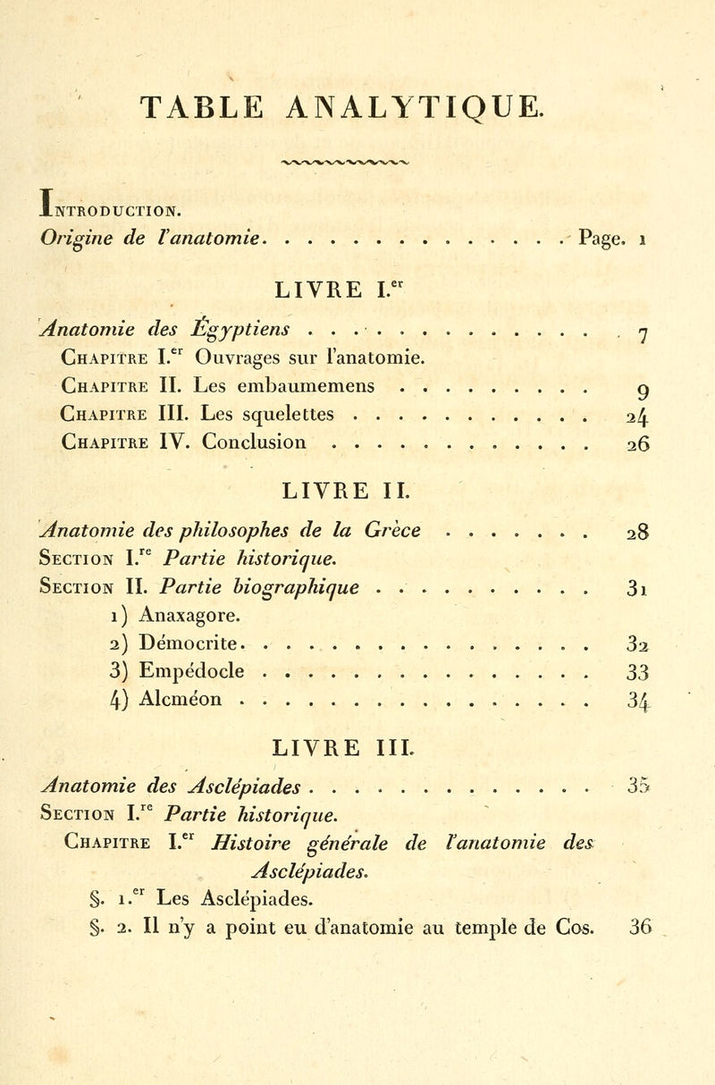 TABLE ANALYTIQUE. I NTRODUCTION. Origine de l anatomie - Page, i LIVRE I.er Anatomie des Egyptiens . 7 Chapitre I.er Ouvrages sur l'anatomie. Chapitre IL Les embaumemens g Chapitre III. Les squelettes 24 Chapitre IV. Conclusion 26 LIVRE II. [Anatomie des philosophes de la Grèce ....... 28 Section I.re Partie historique. Section II. Partie biographique . 3i 1) Anaxagore. 2) Démocrite 3% 3) Empédocle 33 4) Alcméon . 34 LIVRE IIL Anatomie des Asclépiades . 35 Section I.re Partie historique. Chapitre I.er Histoire générale de ïanatomie des Asclépiades. §. i.er Les Asclépiades. §. 2. Il n'y a point eu d'anatomie au temple de Cos. 36