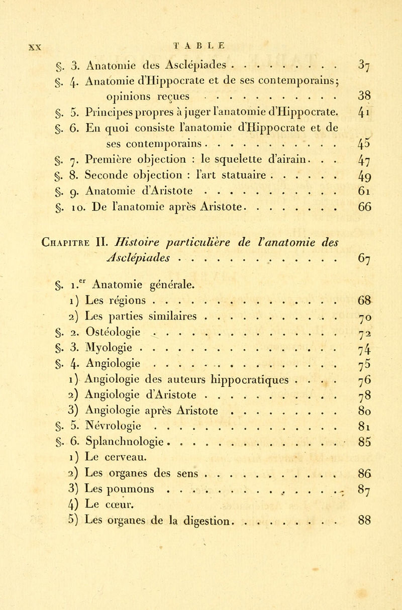 §. 3. Anatomie des Asclépiades 37 §. 4- Anatomie d'Hippocrate et de ses contemporains; opinions reçues 38 §. 5. Principes propres à juger lanatomie d'Hippocrate. 41 §. 6. En quoi consiste lanatomie d'Hippocrate et de ses contemporains 4^ §. 7. Première objection : le squelette d'airain. . . 47 §. 8. Seconde objection : l'art statuaire 49 §. 9. Anatomie d'Anstote 61 §. 10. De lanatomie après Ai istote. ....... 66 Chapitre IL Histoire particulière de Vanatomie des Asclépiades 67 §. i.er Anatomie générale. 1 ) Les régions 68 2) Les parties similaires 70 §. 2. Ostéologie ^ 72 §. 3. Myologie 74 §. 4« Angiologie . 75 1) Angiologie des auteurs hippocratïques .... 76 2) Angiologie d'Aristote . 78 3) Angiologie après Aristote 80 §. 5. Névroiogie 81 §. 6. Splanchnologie .......: 85 1) Le cerveau. 2) Les organes des sens * 86 3) Les poumons ,,....- 87 4) Le cœur. 5) Les organes de la digestion 88