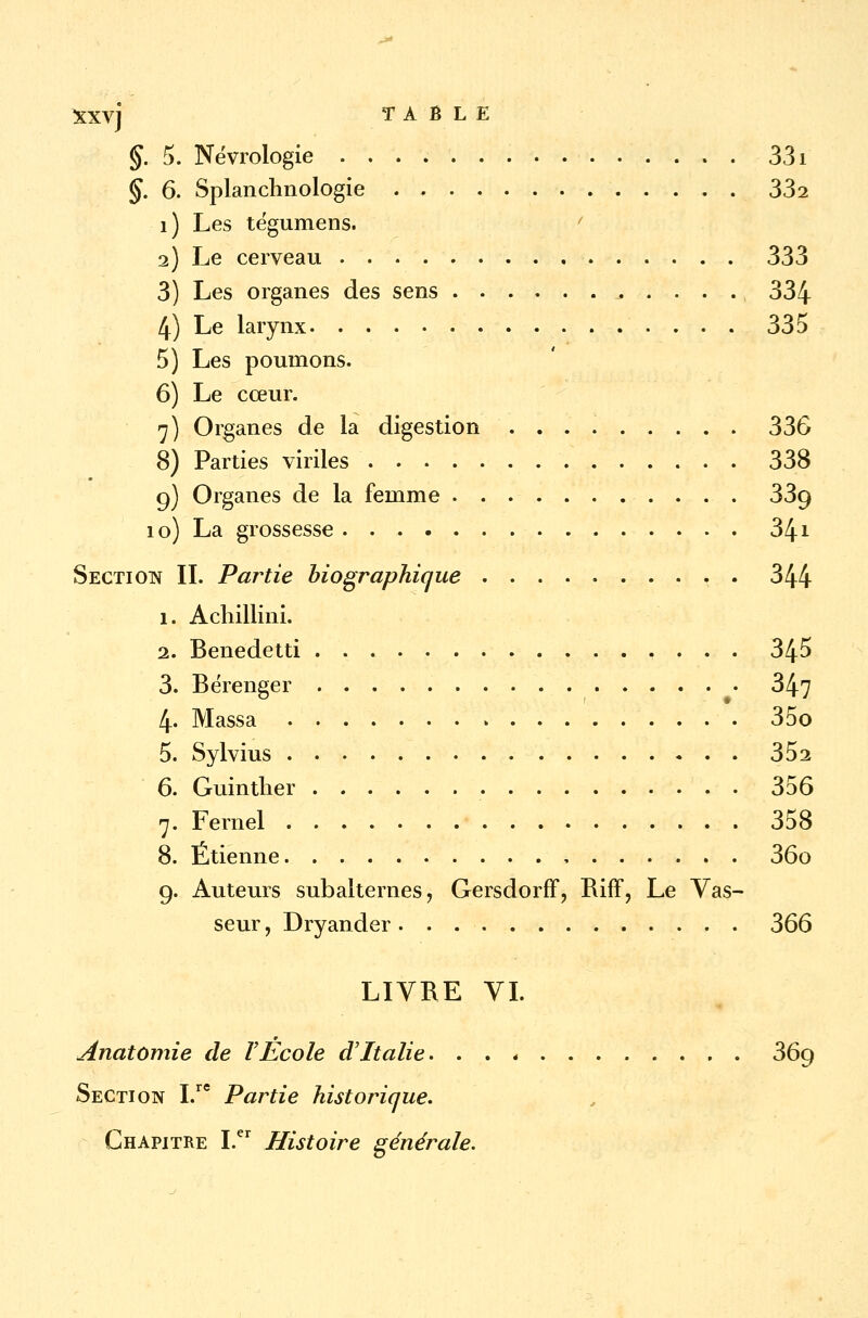 §. 5. Nëvrologie 331 §. 6. Splanchnologie 332 î) Les tégumens. 2) Le cerveau 333 3) Les organes des sens ^ . . . ., 334 4) Le larynx 335 5) Les poumons. 6) Le cœur. 7) Organes de la digestion 336 8) Parties viriles 338 9) Organes de la femme 33g 10) La grossesse 34* Section II. Partie biographique 344 1. Achillini. 2. Benedetti . 345 3. Béïenger 347 4. Massa 35o 5. Sylvius * . . 352 6. Guinther 356 7. Fernel 358 8. Etienne , 36o g. Auteurs subalternes, Gersdorff, Riff, Le Vas- seur, Dryander 366 LIVRE VI. Anatomie de VEcole d'Italie. . . * 369 Section I.re Partie historique. Chapitre I.er Histoire générale.