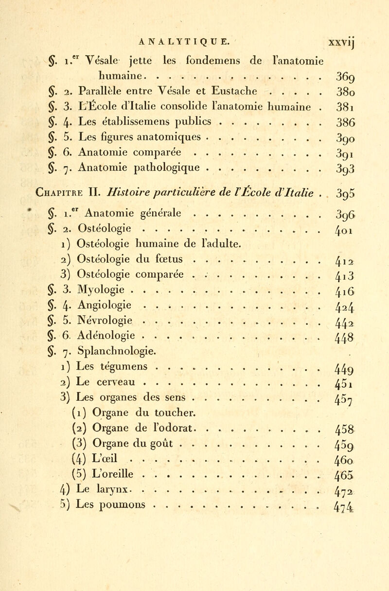 §. i.er Vësale jette les fondemens de lanatomie humaine 369 §. 2. Parallèle entre Vësale et Eustache 38o §. 3. L'École d'Italie consolide lanatomie humaine . 381 §. 4« Les établissemens publics 386 §. 5. Les figures anatomiques 3qo §. 6. Anatomie comparée 3oi §. 7. Anatomie pathologique 3o3 Chapitre II. Histoire particulière de l'Ecole d'Italie . 3g5 §. i.er Anatomie générale . 3o6 §. 2. Ostéologie ^01 1) Ostéologie humaine de l'adulte. 2) Ostéologie du fœtus ........... ^12 3) Ostéologie comparée . 4^3. §. 3. Myologie 416 §. 4. Angiologie ..>...... 434 §. 5. Névrologie 442 §. 6. Adénologie 448 §. 7. Splanchnologie. 1) Les tégumens kKq 2) Le cerveau 45 x 3) Les organes des sens ........... 45^ (1) Organe du toucher. (2) Organe de l'odorat 458 (3) Organe du goût 4^9 (4) L'œil 460 (5) L'oreille . 465 4) Le larynx . . ^ . . . 472 5) Les poumons 4^4