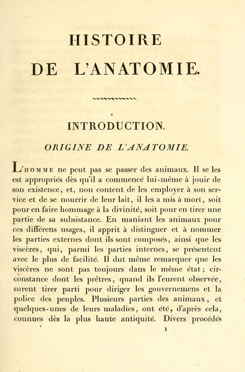 HISTOIRE DE L'ANATOMIE. INTRODUCTION. ORIGINE DE L'ANATOMIE: JLj'homme ne peut pas se passer des animaux. Il se les est appropriés dès qu'il a commencé lui-même à jouir de son existence, et, non content de les employer à son ser- vice et de se nourrir de leur lait, il les a mis à mort, soit pour en faire hommage à la divinité, soit pour en tirer une partie de sa subsistance. En maniant les animaux pour ces différens usages, il apprit à distinguer et à nommer les parties externes dont ils sont composés, ainsi que les viscères, qui, parmi les parties internes, se présentent avec le plus de facilité. Il dut même remarquer que les viscères ne sont pas toujours dans le même état ; cir- constance dont les prêtres, quand ils l'eurent observée, surent tirer parti pour diriger les gouvernemens et la police des peuples. Plusieurs parties des animaux, et quelques-unes de leurs maladies, ont été, d'après cela, connues dès la plus haute antiquité. Divers procédés