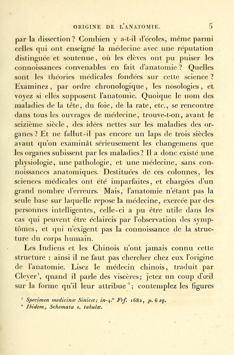 par la dissection? Combien y a-t-il decoles, même parmi celles qui ont enseigné la médecine avec une réputation distinguée et soutenue, où les élèves ont pu puiser les connoissances convenables en fait d'anatomie ? Quelles sont les théories médicales fondées sur cette science ? Examinez, par ordre chronologique, les nosologies, et voyez si elles supposent l'anatomie. Quoique le nom des maladies de la tête, du foie, de la rate, etc., se rencontre dans tous les ouvrages de médecine, trouve-t-on, avant le seizième siècle , des idées nettes sur les maladies des or- ganes ? Et ne fallut-il pas encore un laps de trois siècles avant qu'on examinât sérieusement les changemens que les organes subissent par les maladies? Il a donc existé une physiologie, une pathologie, et une médecine, sans con- noissances anatomiques. Destituées de ces colonnes, les sciences médicales ont été imparfaites, et chargées d'un grand nombre d'erreurs. Mais, l'anatomie n'étant pas la seule base sur laquelle repose la médecine, exercée par des personnes intelligentes, celle-ci a pu être utile dans les cas qui peuvent être éclaircis par l'observation des symp- tômes, et qui n'exigent pas la connoissance de la struc- ture du corps humain. Les Indiens et les Chinois n'ont jamais connu cette structure : ainsi il ne faut pas chercher chez eux l'origine de l'anatomie. Lisez le médecin chinois, traduit par Cleyer1, quand il parle des viscères; jetez un coup d'œil sur la forme qu'il leur attribue 2 ; contemplez les figures 1 Spécimen medicinœ Sinicœ; in-^.° Frf. 1682, p. 6 sg. a Ibidem* Schéma ta s. tabules.