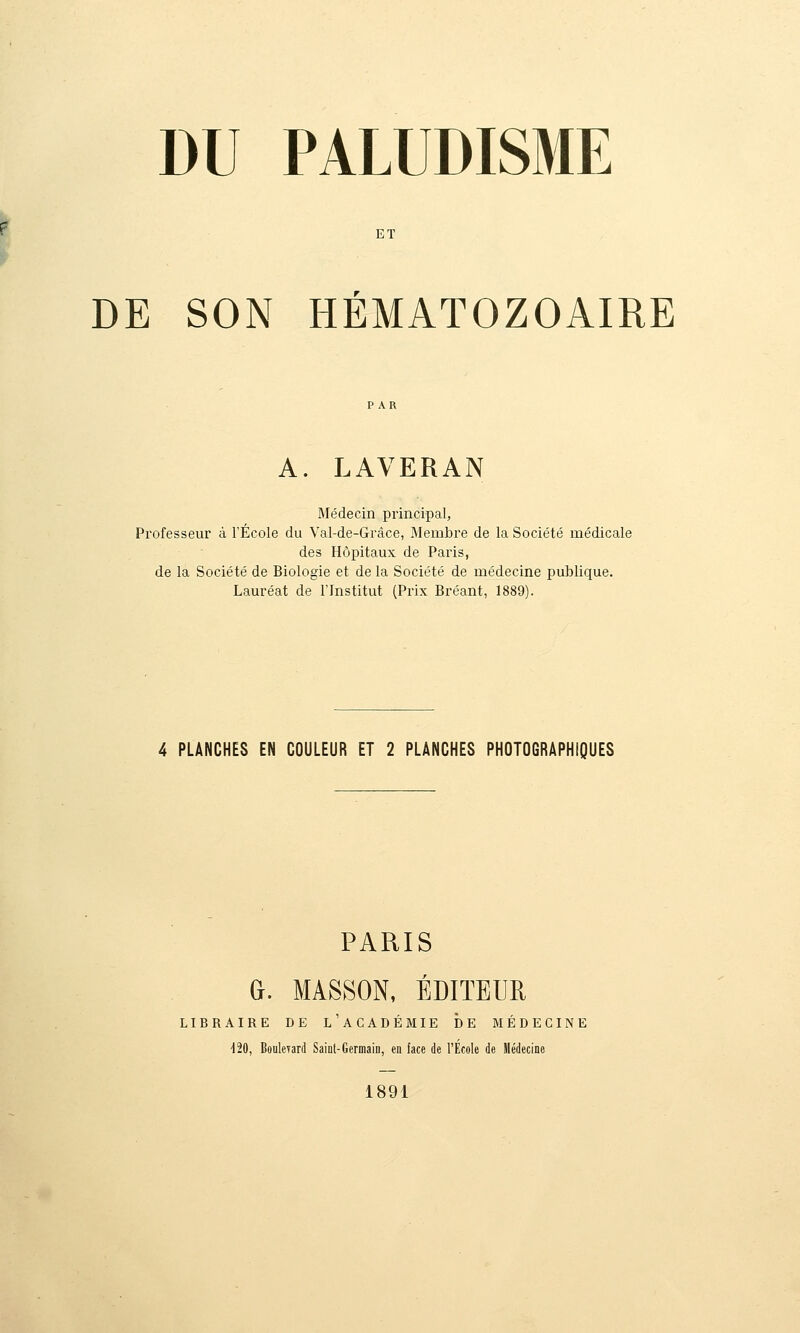 ET DE SON HÉMATOZOAIRE A. LAVERAN Médecin principal, Professeur à l'École du Val-de-Grâce, Membre de la Société médicale des Hôpitaux de Paris, de la Société de Biologie et de la Société de médecine publique. Lauréat de l'Institut (Prix Bréant, 1889). 4 PLANCHES EN COULEUR ET 2 PLANCHES PHOTOGRAPHIQUES PARIS 0. MASSON, ÉDITEUR LIBRAIRE DE l'aCADÉMIE DE MÉDECINE d20, Boulevard Saint-Germain, en face de l'Ecole de Médecine 1891