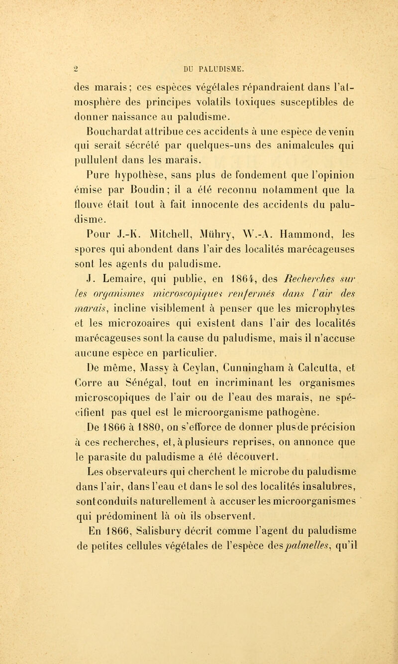 des marais ; ces espèces végétales répandraient dans l'al- mosphère des principes volatils toxiques susceptibles de donner naissance au paludisme. Bouchardat attribue ces accidents à une espèce de venin qui serait sécrété par quelques-uns des animalcules qui pullulent dans les marais. Pure hypothèse, sans plus de fondement que l'opinion émise par Boudin; il a été reconnu notamment que la tlouve était tout à fait innocente des accidents du palu- disme. Pour J.-K. Mitchell, Miihry, W.-A. Hammond, les spores qui abondent dans l'air des localités marécageuses sont les agents du paludisme. J. Lemaire, qui publie, en 1864, des Recherches sur les organismes microscopiques renfermés dans l'air des marais^ incline visiblement à penser que les microphytes et les microzoaires qui existent dans l'air des localités marécageuses sont la cause du paludisme, mais il n'accuse aucune espèce en particulier. De même, Massy à Ceylan, Cunningham à Calcutta, et Corre au Sénégal, tout en incriminant les organismes microscopiques de l'air ou de l'eau des marais, ne spé- cifient pas quel est le microorganisme pathogène. De 1866 à 1880, on s'etîorce de donner plus de précision à ces recherches, et, à plusieurs reprises, on annonce que le parasite du paludisme a été découvert. Les observateurs qui cherchent le microbe du paludisme dans l'air, dans l'eau et dans le sol des localités insalubres, sont conduits naturellement à accuser les microorganismes qui prédominent là où ils observent. En 1866, Salisbury décrit comme l'agent du paludisme de petites cellules végétales de l'espèce despalmelles^ qu'il