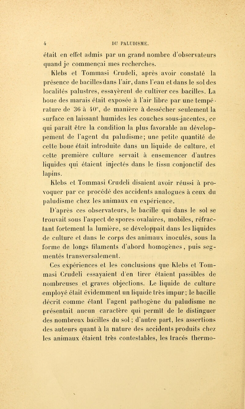 était en eiïet admis par un grand nombre d'observateurs quand je commençai mes recherches. Klebs et Tommasi Crudeli, après avoir constaté la présence de bacilles dans l'air, dans l'eau et dans le soldes localités palustres, essayèrent de cultiver ces bacilles. La boue des marais était exposée à l'air libre par une tempé- rature de 36 à 40% de manière à dessécher seulement la surface en laissant humides les couches sous-jacentes, ce qui paraît être la condition la plus favorable au dévelop- pement de l'agent du paludisme; une petite quantité de cette boue était introduite dans un liquide de culture, et cette première culture servait à ensemencer d'autres liquides qui étaient injectés dans le tissu conjonctif des lapins. Klebs et Tommasi Crudeli disaient avoir réussi à pro- voquer par ce procédé des accidents analogues à ceux du paludisme chez les animaux en expérience. D'après ces observateurs, le bacille qui dans le sol se trouvait sous l'aspect despores ovalaires, mobiles, réfrac- tant fortement la lumière, se développait dans les liquides de culture et dans le corps des animaux inoculés, sous la forme de longs filaments d'abord homogènes, puis seg- mentés transversalement. Ces expériences et les conclusions que Klebs et Tom- masi Crudeli essayaient d'en tirer étaient passibles de nombreuses et graves objections. Le liquide de culture employé était évidemment un liquide très impur; le bacille décrit comme étant l'agent pathogène du paludisme ne présentait aucun caractère qui permît de le distinguer des nombreux bacilles du sol ; d'autre part, les assertions des auteurs quant à la nature des accidents produits chez les animaux étaient très contestables, les tracés thermo-