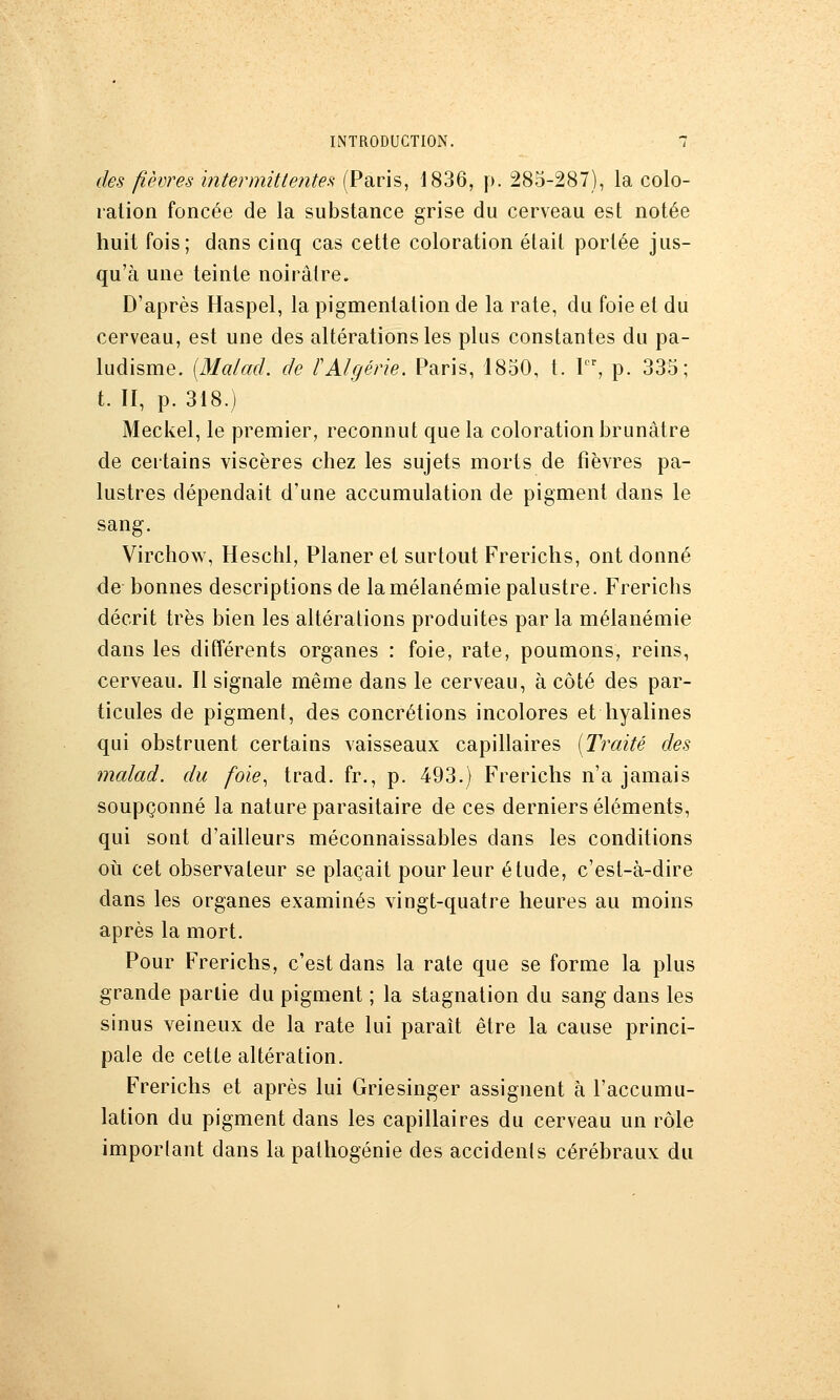 des fièvres ïntermitlentes (Paris, 1836, p. 285-287), la colo- ration foncée de la substance grise du cerveau est notée huit fois; dans cinq cas cette coloration était portée jus- qu'à une teinte noirâtre. D'après Haspel, la pigmentation de la rate, du foie et du cerveau, est une des altérations les plus constantes du pa- ludisme. [Malad. de l'Algérie. Paris, 1850, t. 1, p. 335; t. II, p. 318.) Mecliel, le premier, reconnut que la coloration brunâtre de certains viscères chez les sujets morts de fièvres pa- lustres dépendait d'une accumulation de pigment dans le sang. Virchow, Heschl, Planer et surtout Frerichs, ont donné de bonnes descriptions de lamélanémie palustre. Frerichs décrit très bien les altérations produites par la mélanémie dans les différents organes : foie, rate, poumons, reins, cerveau. Il signale même dans le cerveau, à côté des par- ticules de pigment, des concrétions incolores et hyalines qui obstruent certains vaisseaux capillaires [Traité des malad. du foie., trad. fr., p. 493.) Frerichs n'a jamais soupçonné la nature parasitaire de ces derniers éléments, qui sont d'ailleurs méconnaissables dans les conditions où cet observateur se plaçait pour leur étude, c'est-à-dire dans les organes examinés vingt-quatre heures au moins après la mort. Pour Frerichs, c'est dans la rate que se forme la plus grande partie du pigment ; la stagnation du sang dans les sinus veineux de la rate lui paraît être la cause princi- pale de cette altération. Frerichs et après lui Griesinger assignent à l'accumu- lation du pigment dans les capillaires du cerveau un rôle imporlant dans la palhogénie des accidents cérébraux du