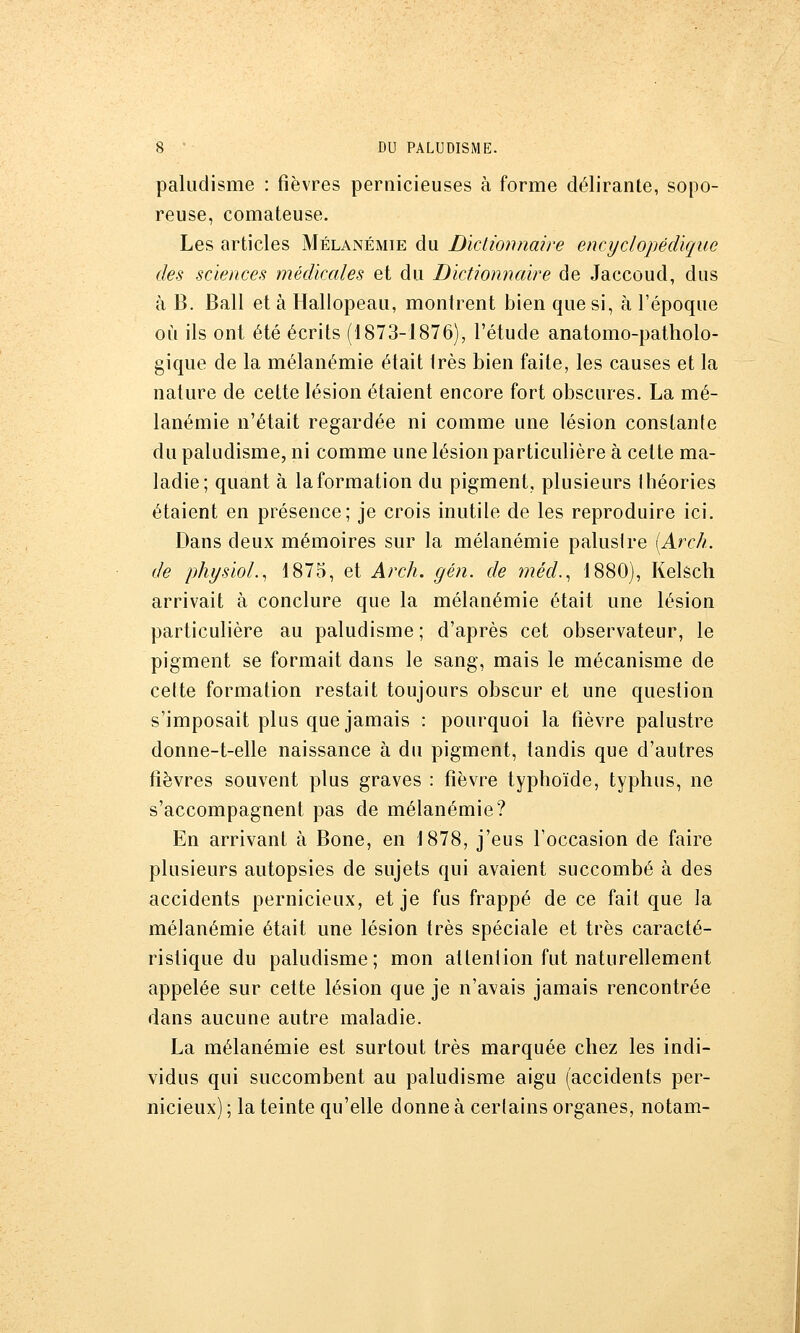 paludisme : fièvres pernicieuses à forme délirante, sopo- reuse, comateuse. Les articles Mélanémie du Dictionnaire encyclopédique des sciences médicales et du Dictionnaire de Jaccoud, dus à B. Bail et à Hallopeau, montrent bien que si, à l'époque où ils ont été écrits (1873-1876), l'étude anatomo-patholo- gique de la mélanémie était très bien faite, les causes et la nature de cette lésion étaient encore fort obscures. La mé- lanémie n'était regardée ni comme une lésion constante du paludisme, ni comme une lésion particulière à cette ma- ladie; quant à la formation du pigment, plusieurs Ihéories étaient en présence; je crois inutile de les reproduire ici. Dans deux mémoires sur la mélanémie paluslre [Arch. de physiol.^ 1875, et Arch. gén. de méd.^ 1880), Kelêch arrivait à conclure que la mélanémie était une lésion particulière au paludisme ; d'après cet observateur, le pigment se formait dans le sang, mais le mécanisme de cette formation restait toujours obscur et une question s'imposait plus que jamais : pourquoi la fièvre palustre donne-t-elle naissance à du pigment, tandis que d'autres fièvres souvent plus graves : fièvre typhoïde, typhus, ne s'accompagnent pas de mélanémie? En arrivant à Bone, en 1878, j'eus l'occasion de faire plusieurs autopsies de sujets qui avaient succombé à des accidents pernicieux, et je fus frappé de ce fait que la mélanémie était une lésion très spéciale et très caracté- ristique du paludisme; mon attention fut naturellement appelée sur cette lésion que je n'avais jamais rencontrée dans aucune autre maladie. La mélanémie est surtout très marquée chez les indi- vidus qui succombent au paludisme aigu (accidents per- nicieux) ; la teinte qu'elle donne à certains organes, notam-