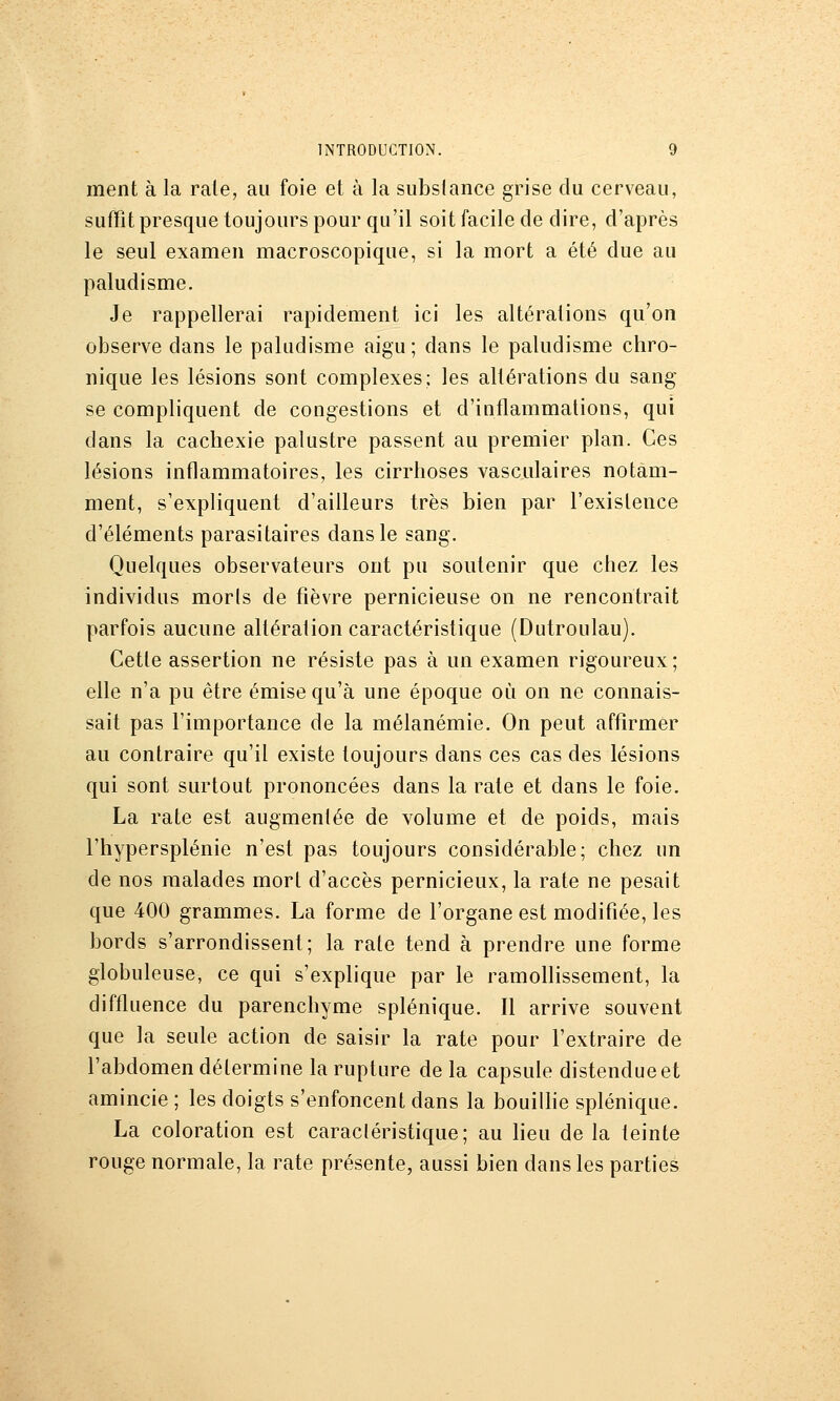 ment à la raie, au foie et à la subslance grise du cerveau, suffit presque toujours pour qu'il soit facile de dire, d'après le seul examen macroscopique, si la mort a été due au paludisme. Je rappellerai rapidement ici les altérations qu'on observe dans le paludisme aigu; dans le paludisme chro- nique les lésions sont complexes; les altérations du sang se compliquent de congestions et d'inflammations, qui dans la cachexie palustre passent au premier plan. Ces lésions inflammatoires, les cirrhoses vasculaires notam- ment, s'expliquent d'ailleurs très bien par l'existence d'éléments parasitaires dans le sang. Quelques observateurs ont pu soutenir que chez les individus morls de fièvre pernicieuse on ne rencontrait parfois aucune altération caractéristique (Dutroulau). Cette assertion ne résiste pas à un examen rigoureux; elle n'a pu être émise qu'à une époque où on ne connais- sait pas l'importance de la mélanémie. On peut affirmer au contraire qu'il existe toujours dans ces cas des lésions qui sont surtout prononcées dans la rate et dans le foie. La rate est augmentée de volume et de poids, mais l'hypersplénie n'est pas toujours considérable; chez un de nos malades mort d'accès pernicieux, la rate ne pesait que 400 grammes. La forme de l'organe est modifiée, les bords s'arrondissent; la rate tend à prendre une forme globuleuse, ce qui s'explique par le ramollissement, la diffluence du parenchyme splénique. Il arrive souvent que la seule action de saisir la rate pour Fextraire de l'abdomen détermine la rupture de la capsule distendueet amincie ; les doigts s'enfoncent dans la bouiUie splénique. La coloration est caracléristique; au heu de la teinte rouge normale, la rate présente, aussi bien dans les parties