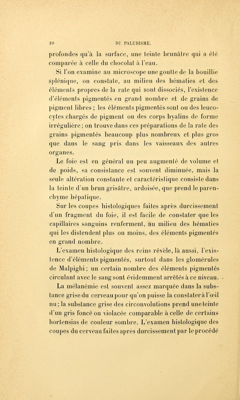 profondes qu'à la surface, une teinle brunâtre qui a été comparée à celle du chocolat à l'eau. Si l'on examine au microscope une goutte de la bouillie splénique, on constate, au milieu des hématies et des éléments propres de la rate qui sont dissociés, l'existence d'éléments pigmentés en grand nombre et de grains de pigment libres ; les éléments pigmentés sont ou des leuco- cytes chargés de pigment ou des corps hyalins de forme irrégulière ; on trouve dans ces préparations de la rate des grains pigmentés beaucoup plus nombreux et plus gros que dans le sang pris dans les vaisseaux des autres organes. Le foie est en général un peu augmenté de volume et de poids, sa consistance est souvent diminuée, mais la seule altération constante et caractéristique consiste dans la teinte d'un brun grisâtre, ardoisée, que prend le paren- chyme hépatique. Sur les coupes histologiques faites après durcissement d'un fragment du foie, il est facile de constater que les capillaires sanguins renferment, au milieu des hématies qui les distendent plus ou moins, des éléments pigmentés en grand nombre. L'examen liistologique des reins révèle, là aussi, l'exis- tence d'éléments pigmentés, surtout dans les glomérules de Malpighi ; un certain nombre des éléments pigmentés circulant avec le sang sont évidemment arrêtés à ce niveau. La mélanémie est souvent assez marquée dans la subs- tance grise du cerveau pour qu'on puisse la constater à l'œil nu; la substance grise des circonvolutions prend une teinte d'un gris foncé ou violacée comparable à celle de certains hortensias de couleur sombre. L'examen hislologique des coupes du cerveau faites après durcissement par le procédé