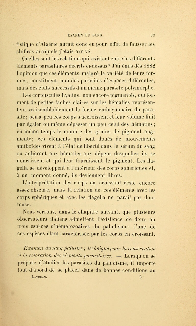 tislique d'Algérie aurait donc eu pour effet de fausser les chiffres auxquels j'étais arrivé. Quelles sont les relations qui existent entre les différents éléments parasitaires décrits ci-dessus? J'ai émis dès 1882 l'opinion que ces éléments, malgré la variété de leurs for- mes, constituent, non des parasites d'espèces différentes, mais des états successifs d'un même parasite polymorphe. Les corpuscules hyalins, non encore pigmentés, qui for- ment de petites taches claires sur les hématies représen- tent vraisemblablement la forme embryonnaire du para- site; peu à peu ces corps s'accroissent et leur volume finit par égaler ou même dépasser un peu celui des hématies; en même temps le nombre des grains de pigment aug- mente; ces éléments qui sont doués de mouvements amiboïdes vivent à l'état de liberté dans le sérum du sang ou adhèrent aux hématies aux dépens desquelles ils se nourrissent et qui leur fournissent le pigment. Les fla- gella se développent à l'intérieur des corps sphériques et, à un moment donné, ils deviennent libres. L'interprétation des corps en croissant reste encore assez obscure, mais la relation de ces éléments avec les corps sphériques et avec les flagella ne paraît pas dou- teuse. Nous verrons, dans le chapitre suivant, que plusieurs observateurs italiens admettent l'existence de deux ou trois espèces d'hématozoaires du paludisme; l'une de ces espèces étant caractérisée par les corps en croissant. Examen du sang palustre ; technique pour la conservation et la coloration des éléments parasitaires. — Lorsqu'on se propose d'étudier les parasites du paludisme, il importe tout d'abord de se placer dans de bonnes conditions au Laveran. 3