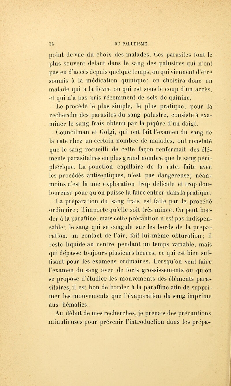 point de vue du choix des malades. Ces parasites font le plus souvent défaut dans le sang des palustres qui n'ont pas eu d'accès depuis quelque temps, ou qui viennent d'être soumis à la médication quinique ; on choisira donc un malade qui a la fièvre ou qui est sous le coup d'un accès, et qui n'a pas pris récemment de sels de quinine. Le procédé le plus simple, le plus pratique, pour la recherche des parasites du sang paluslre, consiste à exa- miner le sang frais obtenu par la piqûre d'un doigt. Councilman et Golgi, qui ont fait l'examen du sang de la rate chez un certain nombre de malades, ont constaté que le sang recueilli de cette façon renfermait des élé- ments parasitaires en plus grand nombre que le sang péri- phérique. La ponction capillaire de la rate, faite avec les procédés antiseptiques, n'est pas dangereuse; néan- moins c'est là une exploration trop délicate et trop dou- loureuse pour qu'on puisse la faire entrer dans la pratique. La préparation du sang frais est faite par le procédé ordinaire ; il importe qu'elle soit très mince. On peut bor- der à la paraffine, mais cette précaution n'est pas indispen- sable; le sang qui se coagule sur les bords de la prépa- ration, au contact de l'air, fait lui-même obturation; il reste liquide au centre pendant un temps variable, mais qui dépasse toujours plusieurs heures, ce qui est bien suf- fisant pour les examens ordinaires. Lorsqu'on veut faire l'examen du sang avec de forts grossissements ou qu'on se propose d'étudier les mouvements des éléments para- sitaires, il est bon de border h la paraffine afin de suppri- mer les mouvements que l'évaporation du sang imprime aux hématies. Au début de mes recherches, je prenais des précautions minutieuses pour prévenir l'introduction dans les prépa-