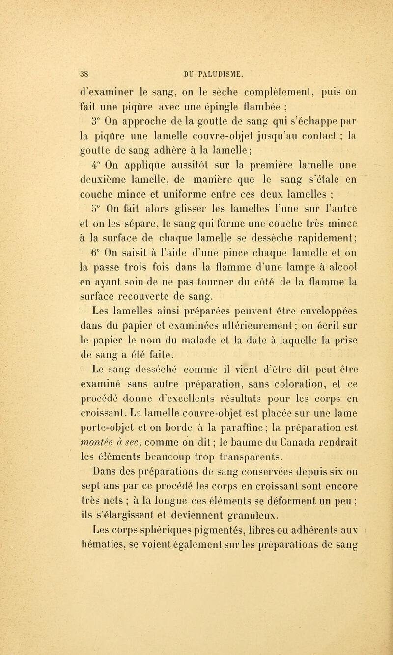 d'examiner le sang, on le sèche complètement, puis on fait une piqûre avec une épingle flambée ; 3 On approche de la goutte de sang qui s'échappe par la piqûre une lamelle couvre-objet jusqu'au contact ; la goutte de sang adhère à la lamelle; 4° On applique aussitôt sur la première lamelle une deuxième lamelle, de manière que le sang s'étale en couche mince et uniforme entre ces deux lamelles ; 5° On fait alors glisser les lamelles l'une sur l'autre et on les sépare, le sang qui forme une couche très mince à la surface de chaque lamelle se dessèche rapidement; 6° On saisit à l'aide d'une pince chaque lamelle et on la passe trois fois dans la flamme d'une lampe à alcool en ayant soin de ne pas tourner du côté de la flamme la surface recouverte de sang. Les lamelles ainsi préparées peuvent être enveloppées dans du papier et examinées ultérieurement ; on écrit sur le papier le nom du malade et la date à laquelle la prise de sang a été faite. Le sang desséché comme il vient d'être dit peut être examiné sans autre préparation, sans coloration, et ce procédé donne d'excellents résultats pour les corps en croissant. La lamelle couvre-objet est placée sur une lame porte-objet et on borde à la paraffine; la préparation est montée à sec, comme on dit ; le baume du Canada rendrait les éléments beaucoup trop transparents. Dans des préparations de sang conservées depuis six ou sept ans par ce procédé les corps en croissant sont encore très nets ; à la longue ces éléments se déforment un peu ; ils s'élargissent et deviennent granuleux. Les corps sphériques pigmentés, libres ou adhérents aux hématies, se voient également sur les préparations de sang