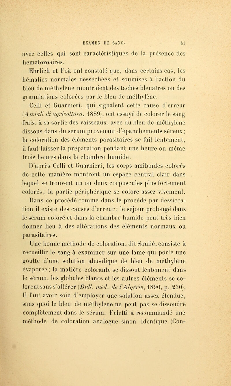 avec celles qui sont caractéristiques de la présence des hématozoaires. Ehrlich et Foà ont constaté que, dans certains cas, les hématies normales desséchées et soumises à l'action du bleu de méthylène montraient des taches bleuâtres ou des granulations colorées par le bleu de méthylène. Celli et Guarnieri, qui signalent cette cause d'erreur {A?inali di agricoltura^ J889), ont essayé de colorer le sang frais, à sa sortie des vaisseaux, avec du bleu de méthylène dissous dans du sérum provenant d'épanchements séreux; la coloration des éléments parasitaires se fait lentement, il faut laisser la préparation pendant une heure ou même trois heures dans la chambre humide. D'après Celli et Guarnieri, les corps amiboïdes colorés de cette manière montrent un espace central clair dans lequel se trouvent un ou deux corpuscules plus fortement colorés ; la partie périphérique se colore assez vivement. Dans ce procédé comme dans le procédé par dessicca- tion il existe des causes d'erreur; le séjour prolongé dans le sérum coloré et dans la chambre humide peut très bien donner lieu à des altérations des éléments normaux ou parasitaires. Une bonne méthode de coloration, dit Soulié, consiste à recueillir le sang à examiner sur une lame qui porte une goutte d'une solution alcoolique de bleu de méthylène évaporée; la matière colorante se dissout lentement dans le sérum, les globules blancs et les autres éléments se co- lorent sans s'altérer (Si///, méd. de rAlgérie, 1890, p. 230). Il faut avoir soin d'employer une solution assez étendue, sans quoi le bleu de méthylène ne peut pas se dissoudre complètement dans le sérum. Feletti a recommandé une méthode de coloration analogue sinon identique (Con-