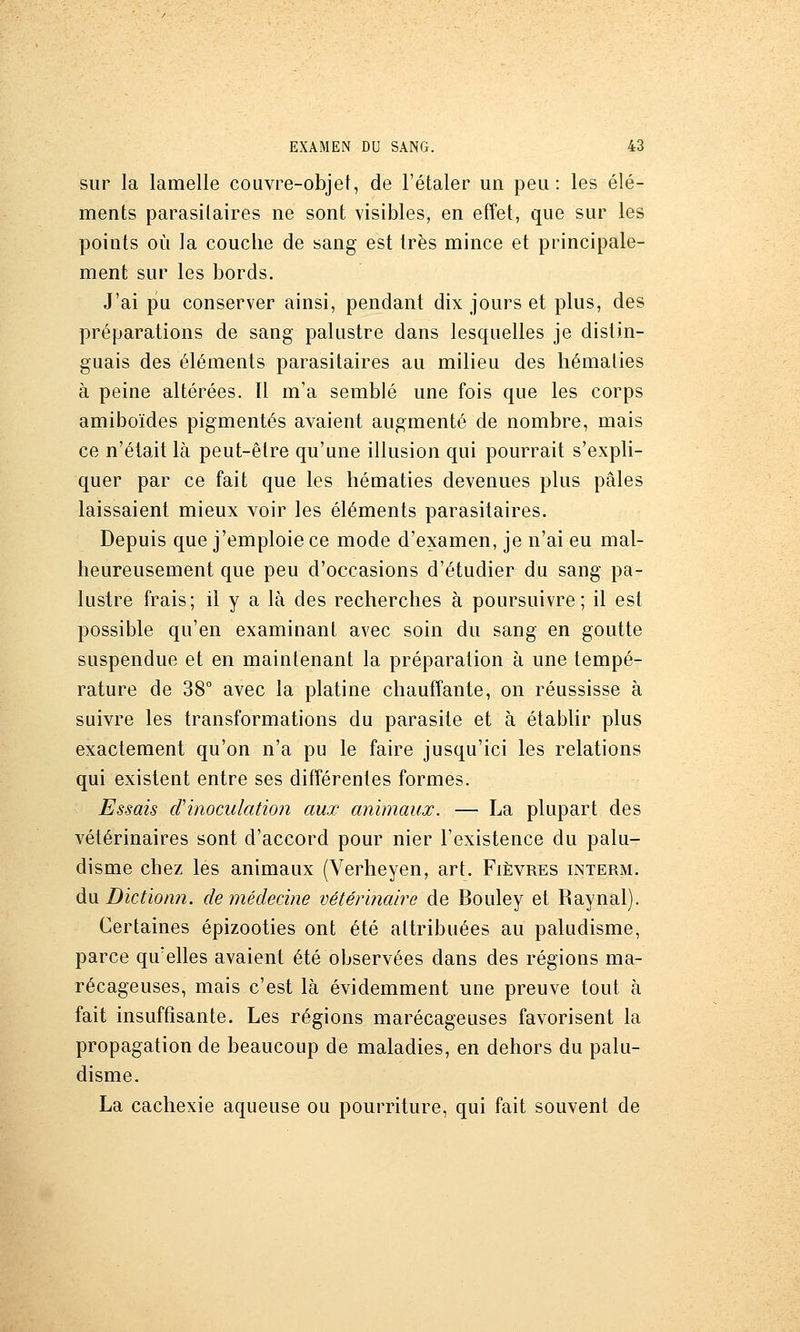 sur la lamelle couvre-objet, de l'étaler un peu: les élé- ments parasitaires ne sont visibles, en effet, que sur les points où la couche de sang est très mince et principale- ment sur les bords. J'ai pu conserver ainsi, pendant dix jours et plus, des préparations de sang palustre dans lesquelles je distin- guais des éléments parasitaires au milieu des hématies à peine altérées. Il m'a semblé une fois que les corps amiboïdes pigmentés avaient augmenté de nombre, mais ce n'était là peut-être qu'une illusion qui pourrait s'expli- quer par ce fait que les hématies devenues plus pâles laissaient mieux voir les éléments parasitaires. Depuis que j'emploie ce mode d'examen, je n'ai eu mal- heureusement que peu d'occasions d'étudier du sang pa- lustre frais; il y a là des recherches à poursuivre; il est possible qu'en examinant avec soin du sang en goutte suspendue et en maintenant la préparation à une tempé- rature de 38° avec la platine chauffante, on réussisse à suivre les transformations du parasite et à établir plus exactement qu'on n'a pu le faire jusqu'ici les relations qui existent entre ses différentes formes. Essais d'inoculation aux animaux. — La plupart des vétérinaires sont d'accord pour nier l'existence du palu- disme chez les animaux (Verheyen, art. Fièvres interm. du. Diction?!, de médecine vétérinaire de Bouley et Raynal). Certaines épizooties ont été attribuées au paludisme, parce qu'elles avaient été observées dans des régions ma- récageuses, mais c'est là évidemment une preuve tout à fait insuffisante. Les régions marécageuses favorisent la propagation de beaucoup de maladies, en dehors du palu- disme. La cachexie aqueuse ou pourriture, qui fait souvent de