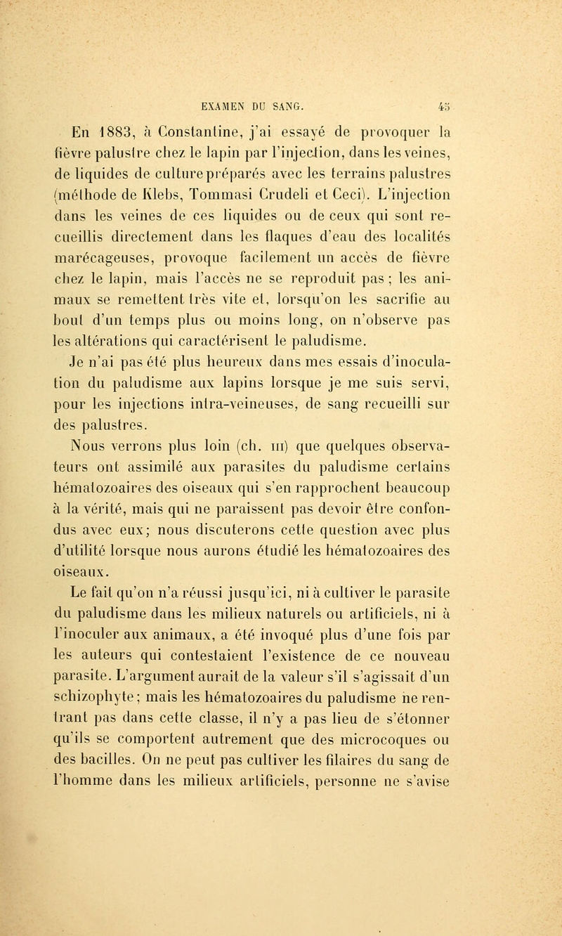 En 1883, à Constanline, j'ai essayé de provoquer la fièvre palustre chez le lapin par l'injeciion, dans les veines, de liquides de culture préparés avec les terrains palustres {méthode de Klehs, Tommasi Crudeli et Ceci). L'injection dans les veines de ces liquides ou de ceux qui sont re- cueillis directement dans les flaques d'eau des localités marécageuses, provoque facilement un accès de fièvre chez le lapin, mais l'accès ne se reproduit pas ; les ani- maux se remettent très vite et, lorsqu'on les sacrifie au bout d'un temps plus ou moins long, on n'observe pas les altérations qui caractérisent le paludisme. Je n'ai pas été plus heureux dans mes essais d'inocula- tion du paludisme aux lapins lorsque je me suis servi, pour les injections intra-veineuses, de sang recueilli sur des palustres. Nous verrons plus loin (ch. m) que quelques observa- teurs ont assimilé aux parasites du paludisme certains hématozoaires des oiseaux qui s'en rapprochent beaucoup à la vérité, mais qui ne paraissent pas devoir être confon- dus avec eux; nous discuterons cette question avec plus d'utilité lorsque nous aurons étudié les hématozoaires des oiseaux. Le fait qu'on n'a réussi jusqu'ici, ni à cultiver le parasite du paludisme dans les milieux naturels ou artificiels, ni à l'inoculer aux animaux, a été invoqué plus d'une fois par les auteurs qui contestaient l'existence de ce nouveau parasite. L'argument aurait de la valeur s'il s'agissait d'un schizophyte ; mais les hématozoaires du paludisme ne ren- trant pas dans cette classe, il n'y a pas lieu de s'étonner qu'ils se comportent autrement que des microcoques ou des bacilles. On ne peut pas cultiver les filaires du sang de l'homme dans les miheux artificiels, personne ne s'avise