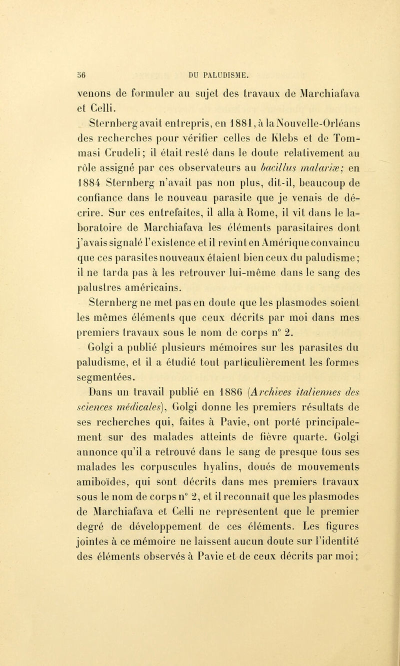 venons de formuler au sujet des travaux de Marchiafava et Celli. Sternberg avait entrepris, en 1881, à la Nouvelle-Orléans des recherches pour vérifier celles de Klebs et de Tom- masi Crudeli ; il était resté dans le doute relativement au rôle assigné par ces observateurs au bacillus malavisé; en 1884 Sternberg n'avait pas non plus, dit-il, beaucoup de confiance dans le nouveau parasite que je venais de dé- crire. Sur ces entrefaites, il alla à Rome, il vit dans le la- boratoire de Marchiafava les éléments parasitaires dont j'avais signalé l'existence et il revint en Amérique convaincu que ces parasites nouveaux étaient bien ceux du paludisme ; il ne tarda pas à les retrouver lui-même dans le sang des palustres américains. Sternberg ne met pas en doute que les plasmodes soient les mêmes éléments que ceux décrits par moi dans mes premiers travaux sous le nom de corps n° 2. Golgi a publié plusieurs mémoires sur les parasites du paludisme, et il a étudié tout particulièrement les formes segmentées. Dans un travail pubhé en 1886 [Archives italiennes des sciences médicales)^ Golgi donne les premiers résultats de ses recherches qui, faites à Pavie, ont porté principale- ment sur des malades atteints de fièvre quarte. Golgi annonce qu'il a retrouvé dans le sang de presque tous ses malades les corpuscules hyalins, doués de mouvements amiboïdes, qui sont décrits dans mes premiers travaux sous le nom de corps n° 2, et il reconnaît que les plasmodes de Marchiafava et Celli ne représentent que le premier degré de développement de ces éléments. Les figures jointes à ce mémoire ne laissent aucun doute sur l'identité des éléments observés à Pavie et de ceux décrits par moi;