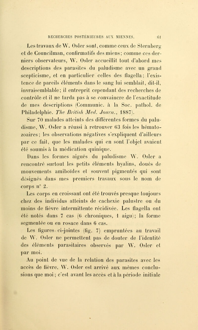 Les travaux de W. Osier soni, comme ceux de Slernberg et de Councilman, confîrmalifs des miens; comme ces der- niers observateurs, W. Osier accueillit tout d'abord mes descriptions des parasites du paludisme avec un grand scepticisme^ et en particulier celles des flagella; l'exis- tence de pareils éléments dans le sang lui semblail, dit-il, invraisemblable; il entreprit cependant des recherches de contrôle et il ne tarda pas à se convaincre de l'exactitude de mes descriptions (Communie, à la Soc. pathol. de Philadelphie. The British Med. Joum., 1887). Sur 70 malades atteints des différentes formes du palu- disme, W. Osier a réussi à retrouver 63 fois les hémato- zoaires; les observations négatives s'expliquent d'ailleurs par ce fait, que les malades qui en sont l'objet avaient été soumis à la médication quinique. Dans les formes aiguës du paludisme W. Osier a rencontré surtout les petits éléments hyalins, doués de mouvements amiboïdes et souvent pigmentés qui sont désignés dans mes premiers travaux sous le nom de corps n° 2. Les corps en croissant ont été trouvés presque toujours chez des individus atteints de cachexie palustre ou du moins de fièvre intermittente récidivée. Les flagella ont été notés dans 7 cas (6 chroniques, 1 aigu); la forme segmentée ou en rosace dans 6 cas. Les figures- ci-jointes (fîg. 7) empruntées au travail de W. Osier ne permettent pas de douter de l'identité des éléments parasitaires observés par W. Osier et par moi. Au point de vue de la relation des parasites avec les accès de fièvre, W. Osier est arrivé aux mêmes conclu- sions que moi ; c'est avant les accès et à la période initi aie