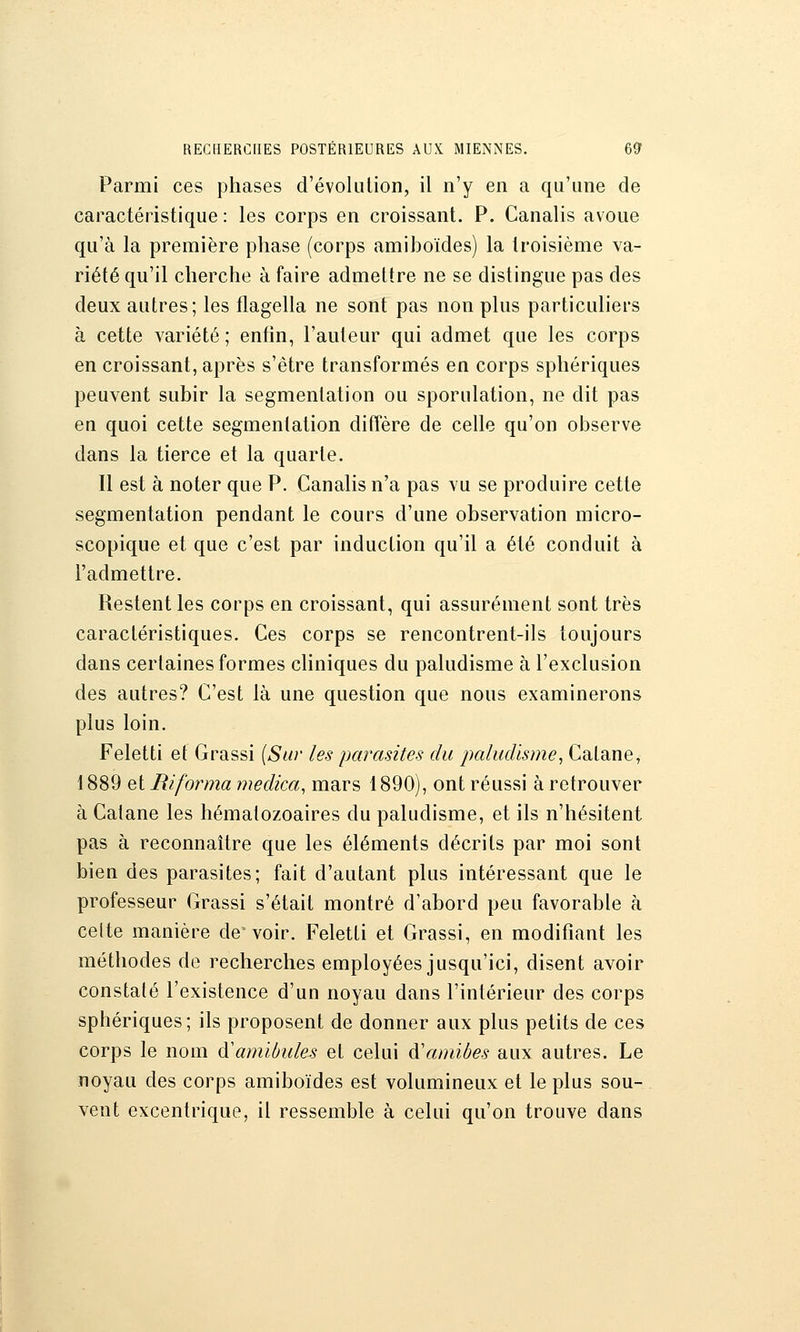 Parmi ces phases d'évolution, il n'y en a qu'une de caractéristique : les corps en croissant. P. Canalis avoue qu'à la première phase (corps amihoïdes) la troisième va- riété qu'il cherche à faire admettre ne se distingue pas des deux autres; les flagella ne sont pas non plus particuliers à cette variété ; enfin, l'auteur qui admet que les corps en croissant, après s'être transformés en corps sphériques peuvent subir la segmentation ou sporulation, ne dit pas en quoi cette segmentation diffère de celle qu'on observe dans la tierce et la quarte. Il est à noter que P. Canalis n'a pas vu se produire cette segmentation pendant le cours d'une observation micro- scopique et que c'est par induction qu'il a été conduit à l'admettre. Restent les corps en croissant, qui assurément sont très caractéristiques. Ces corps se rencontrent-ils toujours dans certaines formes cliniques du paludisme à l'exclusion des autres? C'est là une question que nous examinerons plus loin. Feletti et Grassi {Sur les parasites du paludisme, Catane, 1889 et Riforma medica, mars 1890), ont réussi à retrouver à Catane les hématozoaires du paludisme, et ils n'hésitent pas à reconnaître que les éléments décrits par moi sont bien des parasites; fait d'autant plus intéressant que le professeur Grassi s'était montré d'abord peu favorable à celte manière de voir. Feletti et Grassi, en modifiant les méthodes de recherches employées jusqu'ici, disent avoir constaté l'existence d'un noyau dans l'intérieur des corps sphériques; ils proposent de donner aux plus petits de ces corps le nom ^amïbules et celui à'amibes aux autres. Le noyau des corps amiboïdes est volumineux et le plus sou- vent excentrique, il ressemble à celui qu'on trouve dans