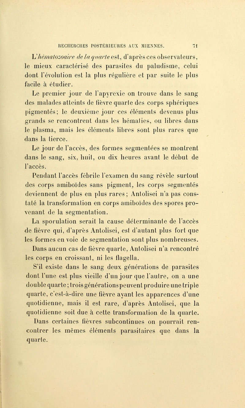 \^hématozoaire de la quarte est, d'après ces observateurs, le mieux caractérisé des parasites du paludisme, celui dont l'évolution est la plus régulière et par suite le plus facile à étudier. Le premier jour de l'apyrexie on trouve dans le sang des malades atteints de fièvre quarte des corps sphériques pigmentés; le deuxième jour ces éléments devenus plus grands se rencontrent dans les hématies, ou libres dans le plasma, mais les éléments libres sont plus rares que dans la tierce. Le jour de l'accès, des formes segmentées se montrent dans le sang, six, huit, ou dix heures avant le début de l'accès. Pendant l'accès fébrile l'examen du sang révèle surtout des corps amiboïdes sans pigment_, les corps segmentés deviennent de plus en plus rares ; Antolisei n'a pas cons- taté la transformation en corps amiboïdes des spores pro- venant de la segmentation. La sporulation serait la cause déterminante de l'accès de fièvre qui, d'après Antolisei, est d'autant plus fort que les formes en voie de segmentation sont plus nombreuses. Dans aucun cas de fièvre quarte, Antolisei n'a rencontré les corps en croissant, ni les flagella. S'il existe dans le sang deux générations de parasites dont l'une est plus vieille d'un jour que l'autre, on a une double quarte ; trois générationspeuvent produire une triple quarte, c'est-à-dire une fièvre ayant les apparences d'une quotidienne, mais il est rare, d'après Antolisei, que la quotidienne soit due à cette transformation de la quarte. Dans certaines fièvres subcontinues on pourrait ren- contrer les mêmes éléments parasilaires que dans la quarte.