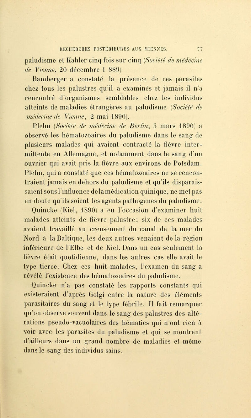 paludisme el Kahler cinq fois sur cinq {Société de médecine de Vie?me, 20 décembre 1 889) Bamijerger a constaté la présence de ces parasites chez tous les palustres qu'il a examinés et jamais il n'a rencontré d'organismes semblables chez les individus atteints de maladies étrangères au paludisme (Société de médecine de Vienne, 2 mai 1890). Plehn [Société de médecine de Berlin^ 5 mars 1890) a observé les hématozoaires du paludisme dans le sang de plusieurs malades qui avaient contracté la fièvre inter- mittente en Allemagne, et notamment dans le sang d'un ouvrier qui avait pris la fièvre aux environs de Potsdam. Plehn, qui a constaté que ces hématozoaires ne se rencon- traient jamais en dehors du paludisme et qu'ils disparais- saient sous l'influence delamédication quinique, ne met pas en doute qu'ils soient les agents pathogènes du paludisme. Quincke (Kiel, 1890) a eu l'occasion d'examiner huit malades atteints de fièvre paluslre; six de ces malades avaient travaillé au creusement du canal de la mer du Nord à la Baltique, les deux autres venaient de la région inférieure de l'Elbe et de Kiel. Dans un cas seulement la fièvre était quotidienne, dans les autres cas elle avait le type tierce. Chez ces huit malades, l'examen du sang a révélé l'existence des hématozoaires du paludisme. Quincke n'a pas constaté les rapports constants qui existeraient d'après Golgi entre la nature des éléments parasitaires du sang et le type fébrile. Il fait remarquer qu'on observe souvent dans le sang des palustres des alté- rations pseudo-vacuolaires des hématies qui n'ont rien à voir avec les parasites du paludisme et qui se montrent d'ailleurs dans un grand nombre de maladies et même dans le sang des individus sains.