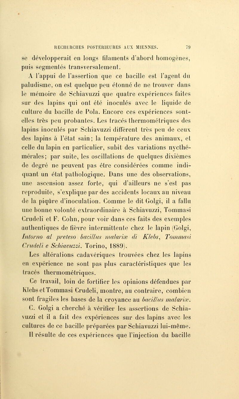 se développerait en longs filaments d'abord homogènes, puis segmentés transversalement. A l'appui de l'assertion que ce bacille est l'agent du paludisme, on est quelque peu étonné de ne trouver dans le mémoire de Schiavuzzi que quatre expériences faites sur des lapins qui ont été inoculés avec le liquide de culture du bacille de Pola. Encore ces expériences sont- elles très peu probantes. Les tracés thermométriques des lapins inoculés par Schiavuzzi diffèrent très peu de ceux des lapins à l'état sain; la température des animaux, et celle du lapin en particulier, subit des variations nycthé- mérales; par suite, les oscillations de quelques dixièmes de degré ne peuvent pas être considérées comme indi- quant un état pathologique. Dans une des observations, une ascension assez forte, qui d'ailleurs ne s'est pas reproduite, s'explique par des accidents locaux au niveau de la piqûre d'inoculation. Comme le dit Golgi, il a fallu une bonne volonté extraordinaire à Schiavuzzi, Tommasi Crudeli et F. Cohn, pour voir dans ces faits des exemples authentiques de fièvre intermittente chez le lapin (Golgi, Intorno al preteso bacilliis malariœ di Klebs^ Tommasi Crudeli e Schiavuzzi. Torino, 1889). Les altérai ions cadavériques trouvées chez les lapins en expérience ne sont pas plus caractéristiques que les tracés thermométriques. Ce travail, loin de fortifier les opinions défendues par Klebs et Tommasi Crudeli, montre, au contraire, combien sont fragiles les bases de la croyance au bacillus malariœ. C. Golgi a cherché à vérifier les assertions de Schia- vuzzi et il a fait des expériences sur des lapins avec les cultures de ce bacille préparées par Schiavuzzi lui-même. Il résulte de ces expériences que l'injection du bacille