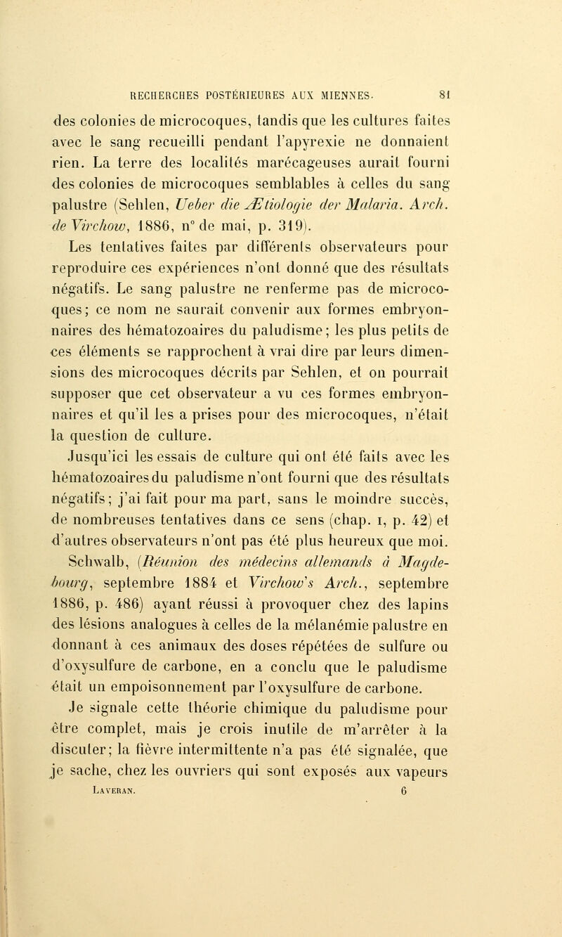 des colonies de microcoques, tandis que les cultures faites avec le sang recueilli pendant l'apyrexie ne donnaient rien. La terre des localités marécageuses aurait fourni des colonies de microcoques semblables à celles du sang palustre (Seblen, Ueber die jEtiologïe der Malaria. Arch. deVirchow, 1886, n° de mai, p. 319). Les tentatives faites par différents observateurs pour reproduire ces expériences n'ont donné que des résultats négatifs. Le sang palustre ne renferme pas de microco- ques; ce nom ne saurait convenir aux formes embryon- naires des hématozoaires du paludisme; les plus petits de ces éléments se rapprochent à vrai dire par leurs dimen- sions des microcoques décrits par Sehlen, et on pourrait supposer que cet observateur a vu ces formes embryon- naires et qu'il les a prises pour des microcoques, n'était la question de culture. Jusqu'ici les essais de culture qui ont été faits avec les hématozoaires du paludisme n'ont fourni que des résultats négatifs; j'ai fait pour ma part, sans le moindre succès, de nombreuses tentatives dans ce sens (chap. i, p. 42) et d'autres observateurs n'ont pas été plus heureux que moi. Schwalb, [Réunion des médecins allemands à Magde- bourg.^ septembre 1884 et Virchow's Arch., septembre 1886, p. 486) ayant réussi à provoquer chez des lapins des lésions analogues à celles de la mélanémie palustre en donnant à ces animaux des doses répétées de sulfure ou d'oxysulfure de carbone, en a conclu que le paludisme était un empoisonnement par l'oxysulfure de carbone. Je signale cette théorie chimique du paludisme pour être complet, mais je crois inutile de m'arrêter à la discuter; la fièvre intermittente n'a pas été signalée, que je sache, chez les ouvriers qui sont exposés aux vapeurs Laveran. 6