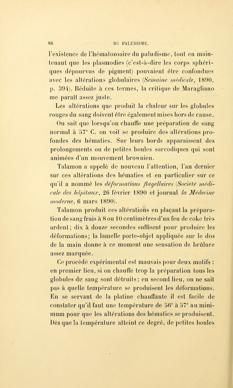 l'existence de l'hématozoaire du paludisme, tout en main- tenant que les plasmodies (c'est-à-dire les corps sphéri- ques dépourvus de pigment) pouvaient être confondues avec les altérations globulaires [Semaine médicale, 1890, p. 394). Réduite à ces termes, la critique de Maragliano me paraît assez juste. Les altérations que produit la chaleur sur les glohules rouges du sang doivent être également mises hors de cause. On sait que lorsqu'on chauffe une préparation de sang normal à 57° C. on voit se produire des altérations pro- fondes des hématies. Sur leurs bords apparaissent des prolongements ou de petites boules sarcodiques qui sont animées d'un mouvement brownien. Talamon a appelé de nouveau l'attention, l'an dernier sur ces altérations des hématies et en particulier sur ce qu'il a nommé les déformations flagellaires [Société médi- cale des hôpitaux, 26 février 1890 et journal la Médecine moderne, 6 mars 1890). Talamon produit ces altérations en plaçant la prépara- tion de sang frais à Sou 10 centimètres d'un feu de coke très ardent; dix à douze secondes suffisent pour produire les déformations; la lamelle porte-objet appliquée sur le dos de la main donne à ce moment une sensation de brûlure assez marquée. Ce procédé expérimental est mauvais pour deux motifs : en premier lieu, si on chauffe trop la préparation tous les globules du sang sont détruits; en second lieu, on ne sait pas à quelle température se produisent les déformations. En se servant de la platine chaufïante il est facile de constater qu'il faut une température de 56° à 57° au mini- mum pour que les altérations des hématies se produisent. Dès que la température atteint ce degré, de petites boules