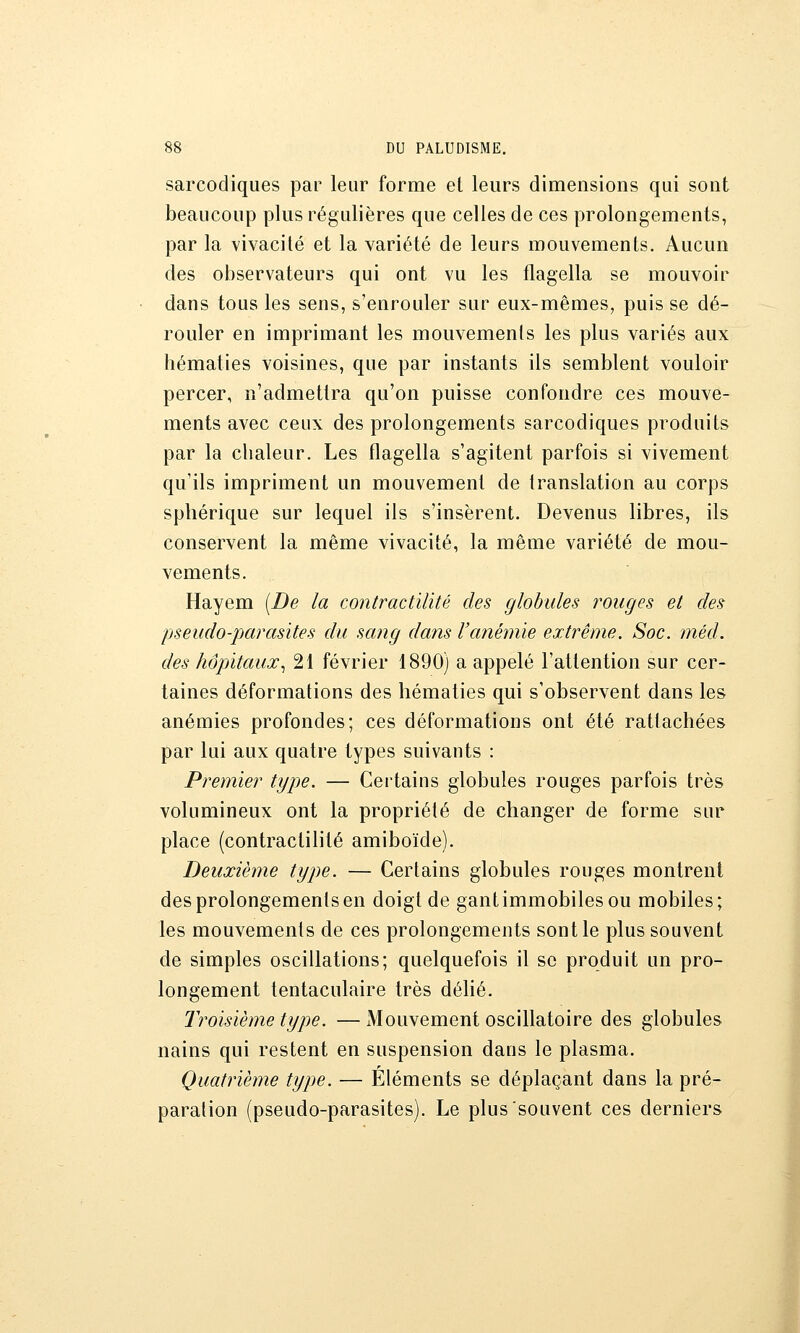 sarcodiques par leur forme et leurs dimensions qui sont beaucoup plus régulières que celles de ces prolongements, par la vivacité et la variété de leurs mouvements. Aucun des observateurs qui ont vu les flagella se mouvoir dans tous les sens, s'enrouler sur eux-mêmes, puis se dé- rouler en imprimant les mouvements les plus variés aux hématies voisines, que par instants ils semblent vouloir percer, n'admettra qu'on puisse confondre ces mouve- ments avec ceux des prolongements sarcodiques produits par la chaleur. Les flagella s'agitent parfois si vivement qu'ils impriment un mouvement de translation au corps spliérique sur lequel ils s'insèrent. Devenus libres, ils conservent la même vivacité, la même variété de mou- vements. Hayem [De la contractilité des globules rouges et des pseudo-parasites du sang dans l'anémie extrême. Soc. méd. des hôpitaux., 21 février 1890) a appelé l'attention sur cer- taines déformations des hématies qui s'observent dans les anémies profondes; ces déformations ont été rattachées par lui aux quatre types suivants : Premier type. — Certains globules rouges parfois très volumineux ont la propriété de changer de forme sur place (contractilité amiboïde). Deuxième type. — Certains globules rouges montrent des prolongements en doigt de gantimmobilesou mobiles; les mouvements de ces prolongements sont le plus souvent de simples oscillations; quelquefois il se produit un pro- longement tentaculaire très délié. Troisième type. — Mouvement oscillatoire des globules nains qui restent en suspension dans le plasma. Quatrième type. — Éléments se déplaçant dans la pré- paration (pseudo-parasites). Le plus souvent ces derniers