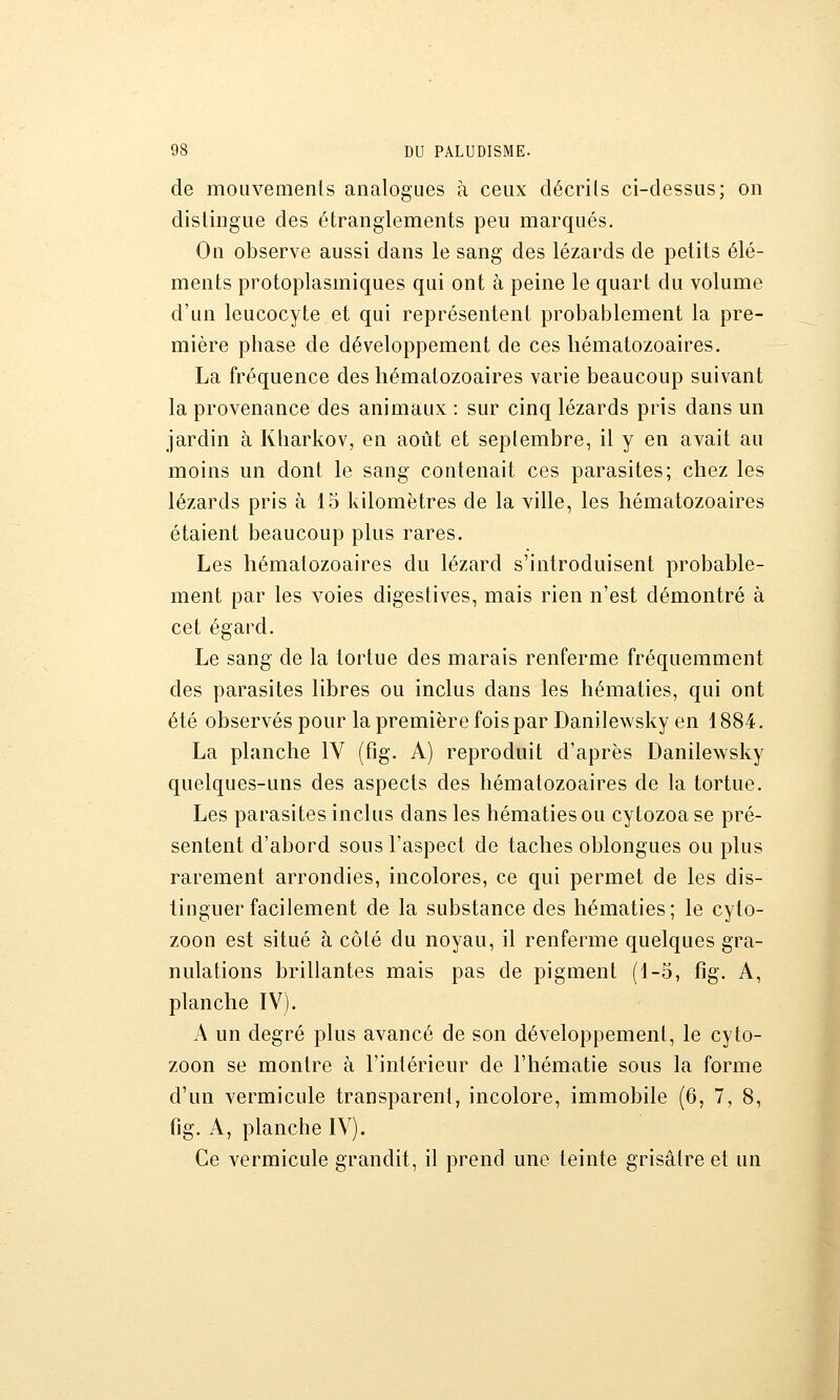 de mouvemenls analogues à ceux décrits ci-dessus; on distingue des étranglements peu marqués. On observe aussi dans le sang des lézards de petits élé- ments protoplasmiques qui ont à peine le quart du volume d'un leucocyte et qui représentent probablement la pre- mière phase de développement de ces hématozoaires. La fréquence des hématozoaires varie beaucoup suivant la provenance des animaux : sur cinq lézards pris dans un jardin à Kliarkov, en août et septembre, il y en avait au moins un dont le sang contenait ces parasites; chez les lézards pris à 15 kilomètres de la ville, les hématozoaires étaient beaucoup plus rares. Les hématozoaires du lézard s'introduisent probable- ment par les voies digestives, mais rien n'est démontré à cet égard. Le sang de la tortue des marais renferme fréquemment des parasites libres ou inclus dans les hématies, qui ont été observés pour la première fois par Danilewsky en 1884. La planche IV (fig. A) reproduit d'après Danilewsky quelques-uns des aspects des hématozoaires de la tortue. Les parasites inclus dans les hématies ou cytozoa se pré- sentent d'abord sous l'aspect de taches oblongues ou plus rarement arrondies, incolores, ce qui permet de les dis- tinguer facilement de la substance des hématies; le cyto- zoon est situé à côté du noyau, il renferme quelques gra- nulations brillantes mais pas de pigment (1-5, fig. A, planche IV). A un degré plus avancé de son développement, le cyto- zoon se montre à l'intérieur de l'hématie sous la forme d'un vermicule transparent, incolore, immobile (6, 7, 8, fig. A, planche IV). Ce vermicule grandit, il prend une teinte grisâtre et un