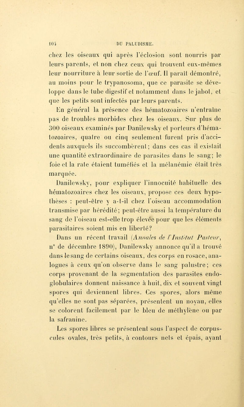 chez les oiseaux qui après Féclosion sont nourris par leurs parents, et non chez ceux qui trouvent eux-mêmes leur nourriture à leur sortie de l'œuf. Il paraît démontré, au moins pour le trypanosoma, que ce parasite se déve- loppe dans le tube digestif et notamment dans le jabot, et que les petits sont infectés parleurs parents. En général la présence des hématozoaires n'entraîne pas de troubles morbides chez les oiseaux. Sur plus de 300 oiseaux examinés par Danilewsky et porleurs d'héma- tozoaires, quatre ou cinq seulement furent pris d'acci- dents auxquels ils succombèrent; dans ces cas il existait une quantité extraordinaire de parasites dans le sang; le foie et la rate étaient tuméfiés et la mélanémie élait très marquée. Danilewsky, pour expliquer l'innocuité habituelle des hématozoaires chez les oiseaux, propose ces deux hypo- thèses : peut-être y a-t-il chez l'oiseau accommodation transmise par hérédité; peut-être aussi la température du sang de l'oiseau est-elle trop élevée pour que les éléments parasitaires soient mis en liberté? Dans un récent travail [Annales de VInstitut Pastew\ n° de décembre 1890), Danilewsky annonce qu'il a trouvé dans le sang de certains oiseaux, des corps en rosace, ana- logues à ceux qu'on observe dans le sang palustre ; ces corps provenant de la segmentation des parasites endo- globulaires donnent naissance à huit, dix et souvent vingt spores qui deviennent libres. Ces spores, alors même qu'elles ne sont pas séparées, présentent un noyau, elles se colorent facilement par le bleu de méthylène ou par la safranine. Les spores libres se présentent sous l'aspect de corpus- cules ovales, très petits, à contours nets et épais, ayant