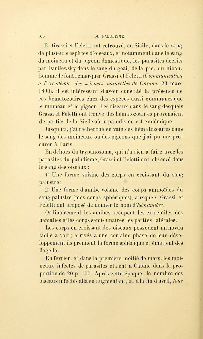 B. Grassi et Felelti ont retrouvé, en Sicile, dans le sang de plusieurs espèces d'oiseaux, et notamment dans le sang du moineau et du pigeon domestique, les parasites décrits par Danilewsky dans le sang du geai, de la pie, du hibou. Comme le font remarquer Grassi et Feletti [Communication à rAcadémie des sciences iiaturelles de Catane^ 23 mars 1890), il est intéressant d'avoir constaté la présence de ces hématozoaires chez des espèces aussi communes que le moineau et le pigeon. Les oiseaux dans le sang desquels Grassi et Feletti ont trouvé des hématozoaires provenaient de parties de la Sicile où le paludisme est endémique. Jusqu'ici, j'ai recherché en vain ces hématozoaires dans le sang des moineaux ou des pigeons que j'ai pu me pro- curer à Paris. En dehors du trypanosoma, qui n'a rien à faire avec les parasites du paludisme, Grassi et Feletti ont observé dans le sang des oiseaux : \° Une forme voisine des corps en croissant du sang palustre ; 2° Une forme d'amibe voisine des corps amiboïdes du sang palustre (mes corps sphériques), auxquels Grassi et Feletti ont proposé de donner le nom àliémamibes. Ordinairement les amibes occupent les extrémités des hématies et les corps semi-lunaires les parties latérales. Les corps en croissant des oiseaux possèdent un noyau facile à voir; arrivés à une certaine phase de leur déve- loppement ils prennent la forme sphérique et émettent des flagella. En février, et dans la première moitié de mars, les moi- neaux infectés de parasites étaient à Catane dans la pro- portion de 20 p. 100. Après celte époque, le nombre des oiseaux infectés alla en augmentant, et, à la fin d'avril, tous