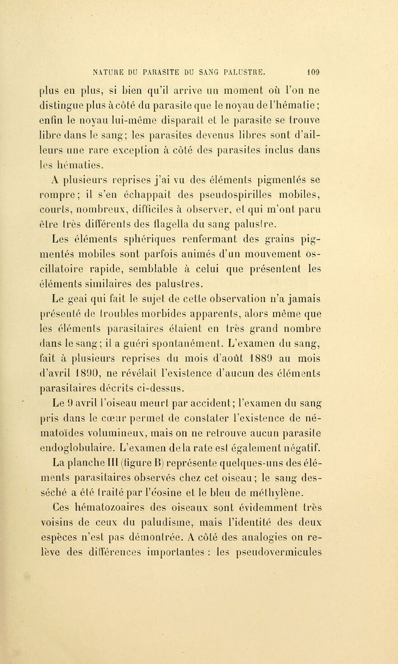 plus en plus, si bien qu'il arrive un moment oi^i l'on ne distingue plus à côté du parasite que le noyau de l'hématie ; enfin le noyau lui-même disparaît et le parasite se trouve libre dans le sang; les parasites devenus libres sont d'ail- leurs une rare exception à côté des parasites inclus dans les hématies. A plusieurs reprises j'ai vu des éléments pigmentés se rompre; il s'en échappait des pseudospirilles mobiles, courts, nombreux, difficiles à observer, et qui m'ont paru être très difîérenls des flagella du sang palus!re. Les éléments sphériques renfermant des grains pig- mentés mobiles sont parfois animés d'un mouvement os- cillatoire rapide, semblable à celui que présentent les éléments similaires des palustres. Le geai qui fait le sujet de cette observation n'a jamais présenté de troubles morbides apparents, alors mêuie que les éléments parasitaires étaient en très grand nombre dans le sang; il a guéri spontanément. L'examen du sang, fait à plusieurs reprises du mois d'août 1889 au mois d'avril 1890, ne révélait l'existence d'aucun des éléments parasitaires décrits ci-dessus. Le 9 avril l'oiseau meurt par accident; l'examen du sang pris dans le cœur permet de constater l'existence de né- matoïdes volumineux, mais on ne retrouve aucun parasite endoglobulaire. L'examen delà rate est également négatif. La planche IIÏ (figure B) représente quelques-uns des élé- ments parasitaires observés chez cet oiseau; le sang des- séché a été traité par l'éosine et le bleu de méthylène. Ces hématozoaires des oiseaux sont évidemment très voisins de ceux du paludisme, mais l'identité des deux espèces n'est pas démontrée. A côté des analogies on re- lève des différences importantes : les pseudovermicules