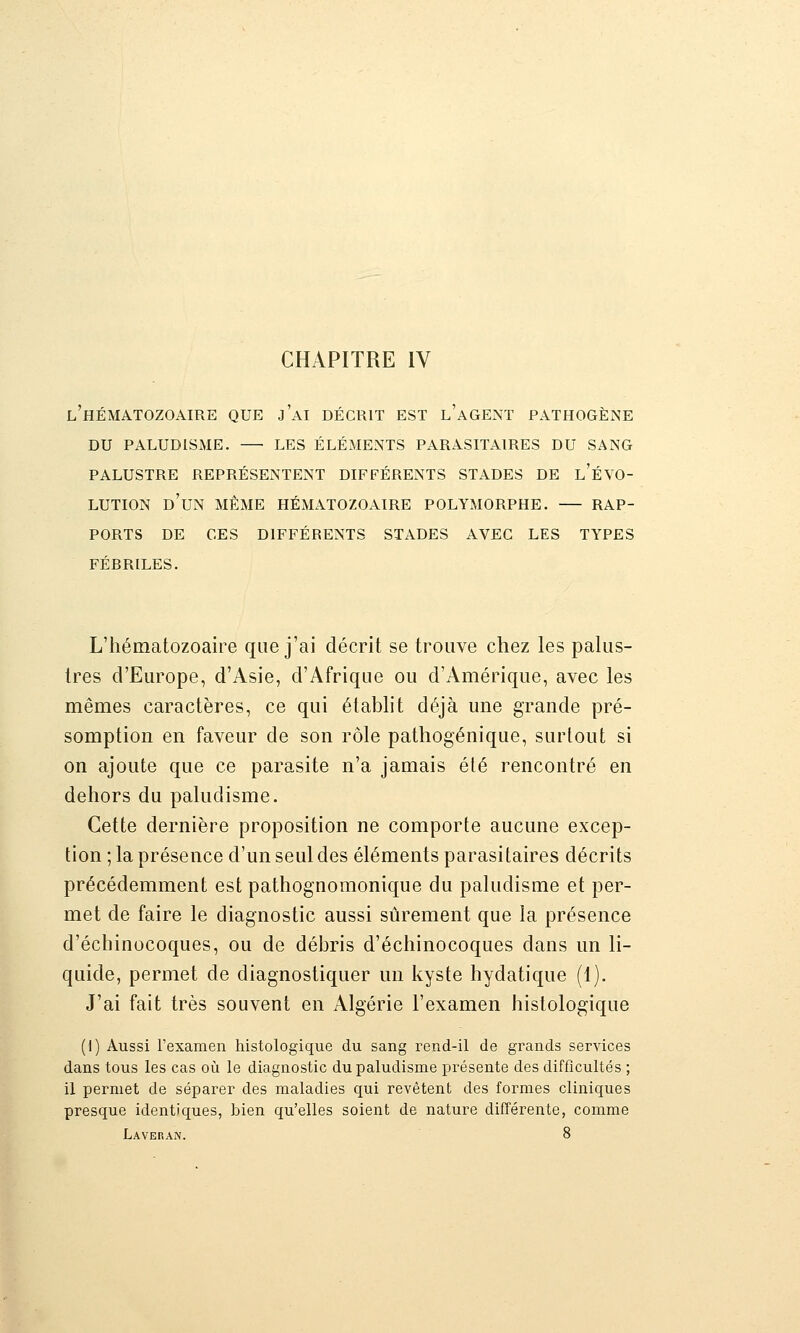 CHAPITRE IV l'hématozoaire que j'ai décrit est l'agent pathogène du paludisme. — les éléments parasitaires du sang PALUSTRE REPRÉSENTENT DIFFÉRENTS STADES DE l'ÉVO- LUTION d'un même HÉMATOZOAIRE POLYMORPHE. RAP- PORTS DE CES DIFFÉRENTS STADES AVEC LES TYPES FÉBRILES. L'hématozoaire que j'ai décrit se trouve chez les paUis- tres d'Europe, d'Asie, d'Afrique ou d'Amérique, avec les mêmes caractères, ce qui étabht déjà une grande pré- somption en faveur de son rôle pathogénique, surtout si on ajoute que ce parasite n'a jamais été rencontré en dehors du paludisme. Cette dernière proposition ne comporte aucune excep- tion ; la présence d'un seul des éléments parasitaires décrits précédemment est pathognomonique du paludisme et per- met de faire le diagnostic aussi sûrement que la présence d'échinocoques, ou de débris d'échinocoques dans un li- quide, permet de diagnostiquer un kyste hydatique (1). J'ai fait très souvent en Algérie l'examen histologique (I) Aussi l'examen histologique du sang rend-il de grands services dans tous les cas où le diagnostic du paludisme présente des difficultés ; il permet de séparer des maladies qui revêtent des formes cliniques presque identiques, bien qu'elles soient de nature différente, comme Laveran. 8