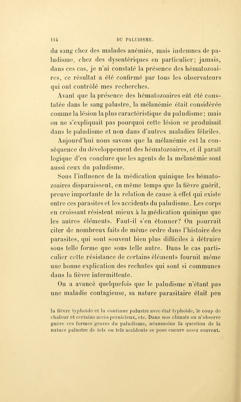 du sang chez des malades anémiés, mais indemnes de pa- ludisme, chez des dysentériques en particulier; jamais, dans ces cas, je n'ai constaté la présence des hématozoai- res, ce résultat a été confirmé par tous les observateurs qui ont contrôlé mes recherches. Avant que la présence des hématozoaires eût été cons- tatée dans le sang palustre, la mélanémie était considérée comme la lésion la plus caractéristique du paludisme ; mais on ne s'expliquait pas pourquoi celte lésion se produisait dans le paludisme et non dans d'autres maladies fébriles. Aujourd'hui nous savons que la mélanémie est la con- séquence du développement des hématozoaires, et il paraît logique d'en conclure que les agents de la mélanémie sont aussi ceux du paludisme. Sous l'influence de la médication quinique les hémato- zoaires disparaissent, en même temps que la fièvre guérit, preuve importante de la relation de cause à efïet qui existe entre ces parasites et les accidents du paludisme. Les corps en croissant résistent mieux à la médication quinique que les autres éléments. Faut-il s'en étonner? On pourrait citer de nombreux faits de même ordre dans l'histoire des parasites, qui sont souvent bien plus difficiles à détruire sous telle forme que sous telle autre. Dans le cas parti- culier celte résistance de certains éléments fournit même une bonne explication des rechutes qui sont si communes dans la fièvre intermittente. On a avancé quelquefois que le paludisme n'étant pas une maladie contagieuse, sa nature parasitaire était peu la fièvre typhoïde et la continue palustre avec état typhoïde, le coup de chaleur et certains accès pernicieux, etc. Dans nos climats on n'observe guère ces formes graves du paludisme, néanmoins la question de la nature palustre de tels ou tels accidents se pose encore assez souvent.