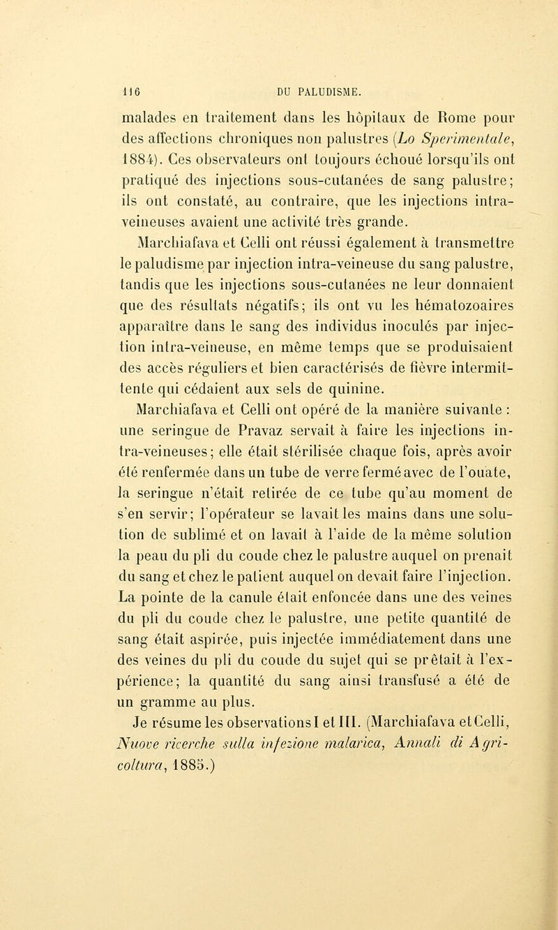 malades en traitement dans les hôpitaux de Rome pour des affections chroniques non palustres [Lo Sperimentale^ 1884). Ces observateurs ont toujours échoué lorsqu'ils ont pratiqué des injections sous-cutanées de sang palustre; ils ont constaté, au contraire, que les injections intra- veineuses avaient une activité très grande. Marchiafava et Celli ont réussi également à transmettre le paludisme par injection intra-veineuse du sang palustre, tandis que les injections sous-cutanées ne leur donnaient que des résultats négatifs; ils ont vu les hématozoaires apparaître dans le sang des individus inoculés par injec- tion intra-veineuse, en même temps que se produisaient des accès réguliers et bien caractérisés de fièvre intermit- tente qui cédaient aux sels de quinine. Marchiafava et Celli ont opéré de la manière suivante : une seringue de Pravaz servait à faire les injections in- tra-veineuses; elle était stérihsée chaque fois, après avoir été renfermée dans un tube de verre fermé avec de l'ouate, la seringue n'était retirée de ce tube qu'au moment de s'en servir; l'opérateur se lavait les mains dans une solu- tion de sublimé et on lavait à l'aide de la même solution la peau du pli du coude chez le palustre auquel on prenait du sang et chez le patient auquel on devait faire l'injection. La pointe de la canule était enfoncée dans une des veines du pli du coude chez le palustre, une petite quantité de sang était aspirée, puis injectée immédiatement dans une des veines du pli du coude du sujet qui se prêtait à l'ex- périence; la quantité du sang ainsi transfusé a été de un gramme au plus. Je résume les observationsi et ni. (Marchiafava et Celli, Niiove ricerche sulla infezione malarica, Anmdi di Âgri- coltura, 1885.)