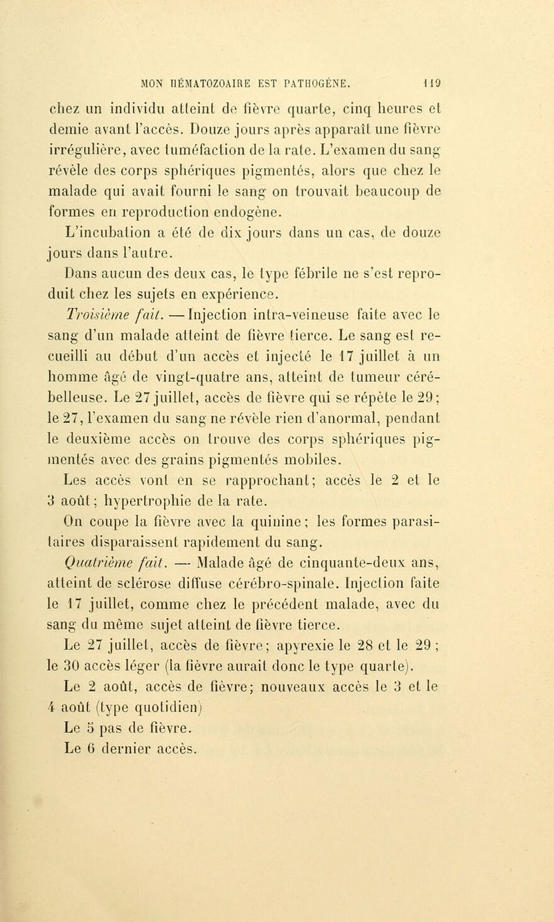 chez un individu atteint de fièvre quarte, cinq heures et demie avant l'accès. Douze jours après apparaît une fièvre irrégulière, avec tuméfaction de la rate. L'examen du sang révèle des corps sphériques pigmentés, alors que chez le malade qui avait fourni le sang on trouvait beaucoup de formes en reproduction endogène. L'incubation a été de dix jours dans un cas, de douze jours dans l'autre. Dans aucun des deux cas, le type fébrile ne s'est repro- duit chez les sujets en expérience. Troisième fait. —Injection intra-veineuse faite avec le sang d'un malade atteint de fièvre tierce. Le sang est re- cueilli au début d'un accès et injecté le 17 juillet à un homme âgé de vingt-quatre ans, atteint de tumeur céré- belleuse. Le 27 juillet, accès de fièvre qui se répète le 29; le 27, l'examen du sang ne révèle rien d'anormal, pendant le deuxième accès on trouve des corps sphériques pig- mentés avec des grains pigmentés mobiles. Les accès vont en se rapprochant; accès le 2 et le 3 août ; hypertrophie de la rate. On coupe la fièvre avec la quinine ; les formes parasi- taires disparaissent rapidement du sang. Quatrième fait. — Malade âgé de cinquante-deux ans, atteint de sclérose diffuse cérébro-spinale. Injection faite le 17 juillet, comme chez le précédent malade, avec du sang du même sujet atteint de fièvre tierce. Le 27 juillet, accès de fièvre; apyrexie le 28 et le 29 ; le 30 accès léger (la fièvre aurait donc le type quarte). Le 2 août, accès de fièvre; nouveaux accès le 3 et le 4 août (type quotidien) Le 5 pas de fièvre. Le 6 dernier accès.