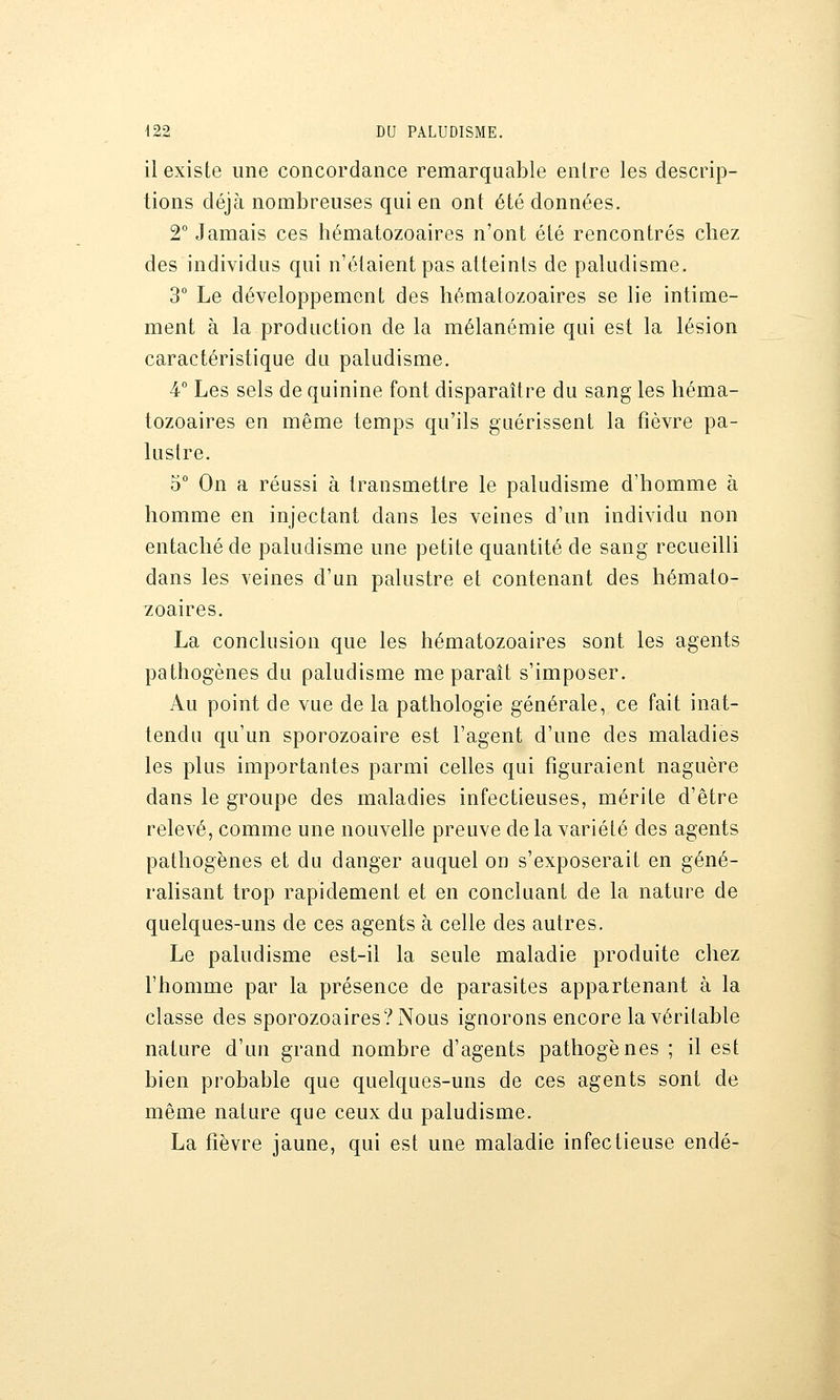 il existe une concordance remarquable enlre les descrip- tions déjà nombreuses qui en ont été données. 2° Jamais ces hématozoaires n'ont été rencontrés chez des individus qui n'étaient pas atteints de paludisme. 3° Le développement des hématozoaires se lie intime- ment à la production de la mélanémie qui est la lésion caractéristique du paludisme. 4° Les sels de quinine font disparaître du sang les héma- tozoaires en même temps qu'ils guérissent la fièvre pa- lustre. 5° On a réussi à transmettre le paludisme d'homme à homme en injectant dans les veines d'un individu non entaché de paludisme une petite quantité de sang recueilli dans les veines d'un palustre et contenant des hémato- zoaires. La conclusion que les hématozoaires sont les agents pathogènes du paludisme me paraît s'imposer. Au point de vue de la pathologie générale, ce fait inat- tendu qu'un sporozoaire est l'agent d'une des maladies les plus importantes parmi celles qui figuraient naguère dans le groupe des maladies infectieuses, mérite d'être relevé, comme une nouvelle preuve de la variété des agents pathogènes et du danger auquel on s'exposerait en géné- ralisant trop rapidement et en concluant de la nature de quelques-uns de ces agents à celle des autres. Le paludisme est-il la seule maladie produite chez l'homme par la présence de parasites appartenant à la classe des sporozoaires?Nous ignorons encore la véritable nature d'un grand nombre d'agents pathogènes ; il est bien probable que quelques-uns de ces agents sont de même nature que ceux du paludisme. La fièvre jaune, qui est une maladie infectieuse endé-