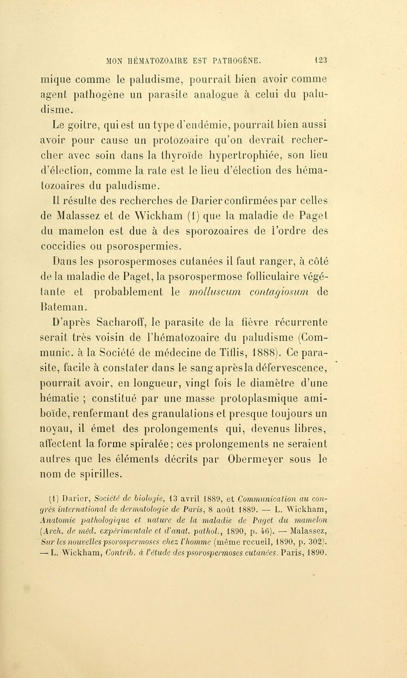 mique comme le paludisme, pourrait bien avoir comme agent pathogène un parasite analogue à celui du palu- disme. Le goitre, qui est un type d'endémie, pourrait bien aussi avoir pour cause un protozoaire qu'on devrait recher- cher avec soin dans la thyroïde hypertrophiée, son heu d'élection, comme la rate est le lieu d'élection des héma- tozoaires du paludisme. Il résulte des recherches de Darier confirmées par celles de Malassez et de Wickham (1) que la maladie de Paget du mamelon est due à des sporozoaires de l'ordre des coccidies ou psorospermies. Dans les psorospermoses cutanées il faut ranger, à côté de la maladie de Paget, la psorospermose folliculaire végé- tante et probablement le molluscum contagiosum de Bateman. D'après Sacharofî, le parasite de la fièvre récurrente serait très voisin de l'hématozoaire du paludisme (Com- munie, à la Société de médecine de Tiflis, 1888). Ce para- site, facile à constater dans le sangaprèsladéfervescence, pourrait avoir, en longueur, vingt fois le diamètre d'une hématie ; constitué par une masse protoplasmique ami- boïde, renfermant des granulations et presque toujours un noyau, il émet des prolongements qui, devenus libres, affectent la forme spiralée; ces prolongements ne seraient autres que les éléments décrits par Obermeyer sous le nom de spirilles. [1) Darier, Société de biologie, 13 avril 1889, et Communication au con- grès international de dermatologie de Paris, 8 août 1889. — L. Wickham, Anatomie pathologique et nature de la maladie de Paget du mamelon {Arch. de méd. expérimentale et d'anal. pathoL, 1890, p. 46). — Malassez, Sur les nouvelles psorospermoses chez Vhomme (naême recueil, 1890, p. 302). — L. Wickham, Contrib. à l'étude des psorospermoses cutanées. Paris, 1890.