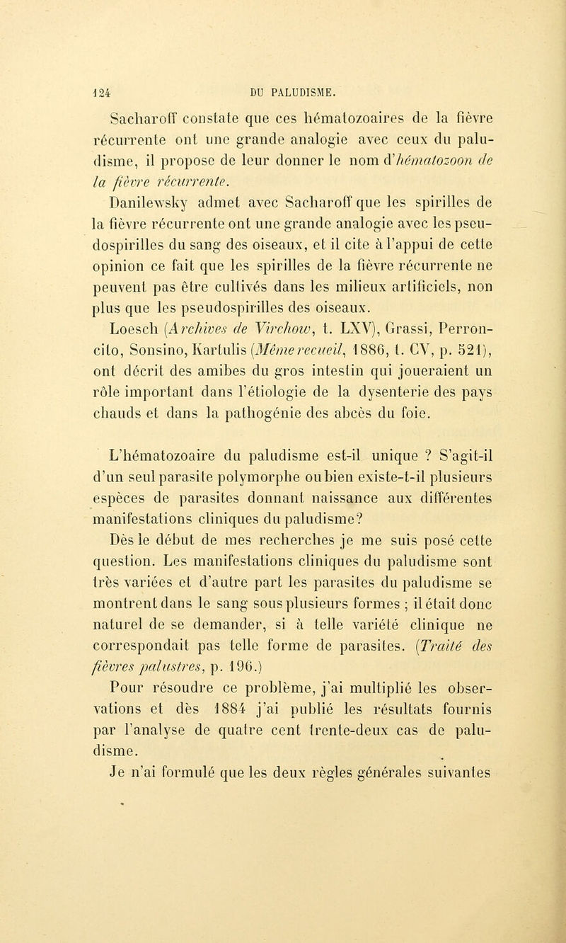 Sacharoff constate que ces hématozoaires de la fièvre récurrente ont une grande analogie avec ceux du palu- disme, il propose de leur donner le nom à'hématozoon de la fièvre récurreiite. Danilewsky admet avec Sacharoff que les spirilles de la fièvre récurrente ont une grande analogie avec les pseu- dospirilles du sang des oiseaux, et il cite à l'appui de cette opinion ce fait que les spirilles de la fièvre récurrente ne peuvent pas être cultivés dans les miheux artificiels, non plus que les pseudospirilles des oiseaux. Loesch [Archives de Virchoiv, t. LXV), Grassi, Perron- cito, 'èons'mo, liarliûh {Mê)nerecueil^ 1886, t. CV, p. 521), ont décrit des amibes du gros intestin qui joueraient un rôle important dans l'étiologie de la dysenterie des pays chauds et dans la pathogénie des abcès du foie. L'hématozoaire du paludisme est-il unique ? S'agit-il d'un seul parasite polymorphe oubien existe-t-il plusieurs espèces de parasites donnant naissance aux différentes manifestations cliniques du paludisme? Dès le début de mes recherches je me suis posé cette question. Les manifestations chniques du paludisme sont très variées et d'autre part les parasites du paludisme se montrent dans le sang sous plusieurs formes ; il était donc naturel de se demander, si à telle variété clinique ne correspondait pas telle forme de parasites. [Traité des fièvres palustres, p. 196.) Pour résoudre ce problème, j'ai multiplié les obser- vations et dès 1884 j'ai publié les résultats fournis par l'analyse de quatre cent irente-deux cas de palu- disme. Je n'ai formulé que les deux règles générales suivantes