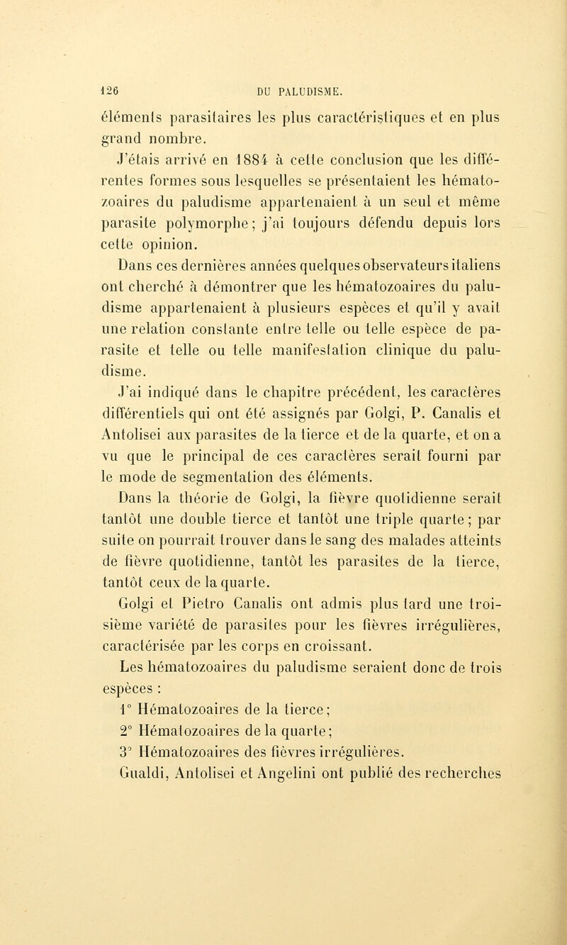 éléments parasitaires les plus caractéristiques et en plus grand nombre. J'étais arrivé en 1884 à cette conclusion que les difîé- rentes formes sous lesquelles se présentaient les hémato- zoaires du paludisme appartenaient à un seul et même parasite polymorphe; j'ai toujours défendu depuis lors cette opinion. Dans ces dernières années quelques observateurs italiens ont cherché à démontrer que les hématozoaires du palu- disme appartenaient à plusieurs espèces et qu'il y avait une relation constante entre telle ou telle espèce de pa- rasite et telle ou telle manifestation clinique du palu- disme. J'ai indiqué dans le chapitre précédent, les caractères différentiels qui ont été assignés par Golgi, P. Canalis et Antolisei aux parasites de la tierce et de la quarte, et on a vu que le principal de ces caractères serait fourni par le mode de segmentation des éléments. Dans la théorie de Golgi, la fièvre quotidienne serait tantôt une double tierce et tantôt une triple quarte; par suite on pourrait trouver dans le sang des malades atteints de fièvre quotidienne, tantôt les parasites de la tierce, tantôt ceux de la quarte. Golgi et Pietro Canalis ont admis plus tard une troi- sième variété de parasites pour les fièvres irrégulières, caractérisée par les corps en croissant. Les hématozoaires du paludisme seraient donc de trois espèces : 1° Hématozoaires de la tierce; 2° Hématozoaires de la quarte; 3 Hématozoaires des fièvres irrégulières. Gualdi, Antolisei et Angelini ont publié des recherches