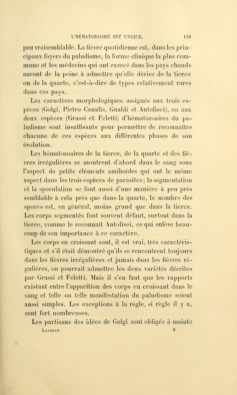 peu vraisemblable. La fièvre quotidienne est, clans les prin- cipaux foyers du paludisme, la forme clinique la plus com- mune et les médecins qui ont exercé dans les pays chauds auront de la peine à admettre qu'elle dérive de la tierce ou de la quarte, c'est-à-dire de types relativement rares dans ces pays. Les caractères morphologiques assignés aux trois es- pèces (Golgi, Pietro Canalis, Gualdi et Antolisei), ou aux deux espèces (Grassi et Feletti) d'hématozoaires du pa- ludisme sont insuffisants pour permettre de reconnaître chacune de ces espèces aux différentes phases de son évolution. Les hématozoaires de la tierce-, de la quarte et des fiè- vres irrégulières se montrent d'abord dans le sang sous l'aspect de petits éléments amiboïdes qui ont le même aspect dans les trois espèces de parasites; la segmentation et la sporulation se font aussi d'une manière à peu près semblable à cela près que dans la quarte, le nombre des spores est, en général, moins grand que dans la tierce. Les corps segmentés font souvent défaut, surtout dans la tierce, comme le reconnaît Antolisei, ce qui enlève beau- coup de son importance à ce caractère. Les corps en croissant sont, il est vrai, très caractéris- tiques et s'il était démontré qu'ils se rencontrent toujours dans les fièvres irrégulières et jamais dans les fièvres ré- gulières, on pourrait admettre les deux variétés décrites par Grassi et Feletti. Mais il s'en faut que les rapports existant entre l'apparition des corps en croissant dans le sang et telle ou telle manifestation du paludisme soient aussi simples. Les exceptions à la règle, si règle il y a, sont fort nombreuses. Les partisans des idées de Golgi sont obhgés à mainte Laveran. 9