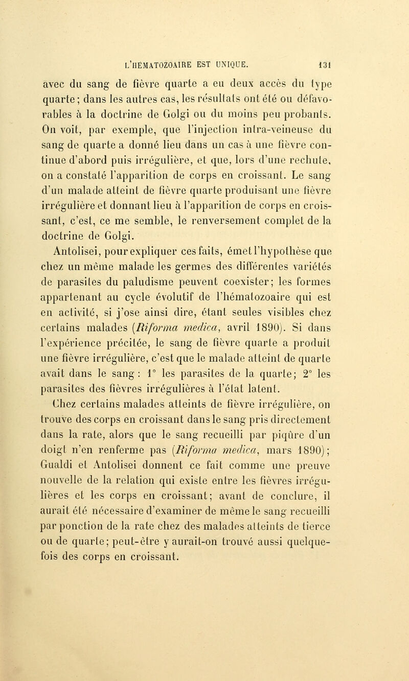 avec du sang de fièvre quarte a eu deux accès du type quarte; dans les autres cas, les résultats ont été ou défavo- rables à la doctrine de Golgi ou du moins peu probants. On voit, par exemple, que l'injection inlra-veineuse du sang de quarte a donné lieu dans un cas à une fièvre con- tinue d'abord puis irrégulière, et que, lors d'une rechute, on a constaté l'apparition de corps en croissant. Le sang d'un malade atteint de fièvre quarte produisant une fièvre irrégulière et donnant lieu à l'apparition de corps en crois- sant, c'est, ce me semble, le renversement complet de la doctrine de Golgi. Antolisei, pourexpliquer ces faits, émet l'hypothèse que chez un même malade les germes des différentes variétés de parasites du paludisme peuvent coexister; les formes appartenant au cycle évolutif de l'hématozoaire qui est en activité, si j'ose ainsi dire, étant seules visibles chez certains malades [Riforma mecUca, avril 1890). Si dans l'expérience précitée, le sang de fièvre quarte a produit une fièvre irrégulière, c'est que le malade atteint de quarte avait dans le sang : T les parasites de la quarte; T les parasites des fièvres irrégulières à l'état latent. Chez certains malades atteints de fièvre irrégulière, on trouve des corps en croissant dans le sang pris directement dans la rate, alors que le sang recueilli par piqûre d'un doigt n'en renferme pas [Riforma medica^ mars 1890); Gualdi et Antolisei donnent ce fait comme une preuve nouvelle de la relation qui existe entre les fièvres irrégu- lières et les corps en croissant; avant de conclure, il aurait été nécessaire d'examiner de même le sang recueilli par ponction de la rate chez des malades atteints de tierce ou de quarte; peut-être y aurait-on trouvé aussi quelque- fois des corps en croissant.