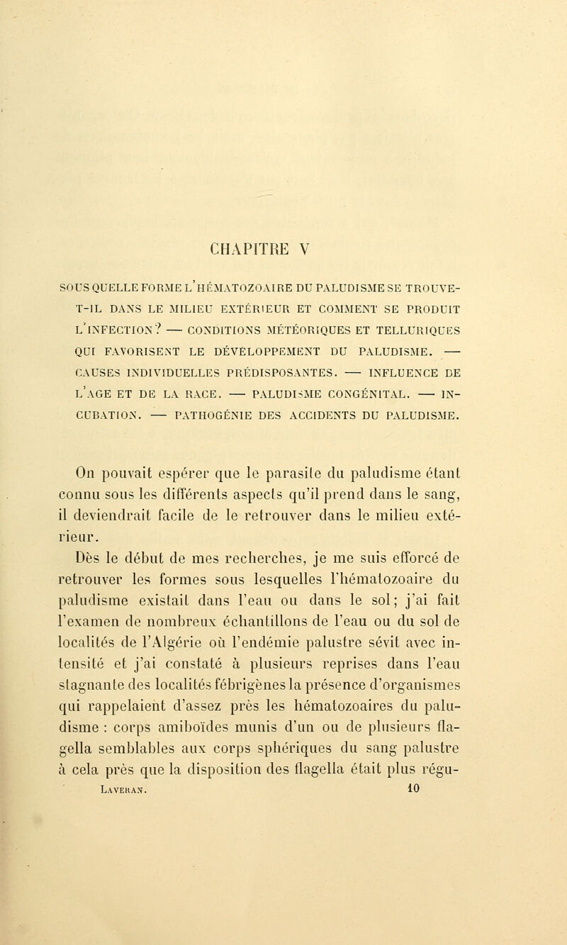 CHAPITRE V sous QUELLE FORME l'hÉMATOZOAIRE DU PALUDISME SE TROUVE- T-IL DANS LE MILIEU EXTÉRIEUR ET COMMENT SE PRODUIT l'infection? CONDITIONS MÉTÉORIQUES ET TELLURIQUES QUI FAVORISENT LE DÉVELOPPEMENT DU PALUDISME. CAUSES INDIVIDUELLES PRÉDISPOSANTES. INFLUENCE DE l'aGE ET DE LA RACE. PALUDISME CONGÉNITAL. IN- CUBATION. PATHOGÉNIE DES ACCIDENTS DU PALUDISME. On pouvait espérer que le parasite du paludisme étant connu sous les différents aspects qu'il prend dans le sang, il deviendrait facile de le retrouver dans le milieu exté- rieur. Dès le début de mes recherches, je me suis efforcé de retrouver les formes sous lesquelles l'hématozoaire du paludisme existait dans l'eau ou dans le sol; j'ai fait l'examen de nombreux échantillons de l'eau ou du sol de localités de l'Algérie oii l'endémie palustre sévit avec in- tensité et j'ai constaté à plusieurs reprises dans l'eau stagnante des localités fébrigènes la présence d'organismes qui rappelaient d'assez près les hématozoaires du palu- disme : corps amiboïdes munis d'un ou de plusieurs fla- gella semblables aux corps sphériques du sang palustre à cela près que la disposition des flagella était plus régu- Laveran. 10