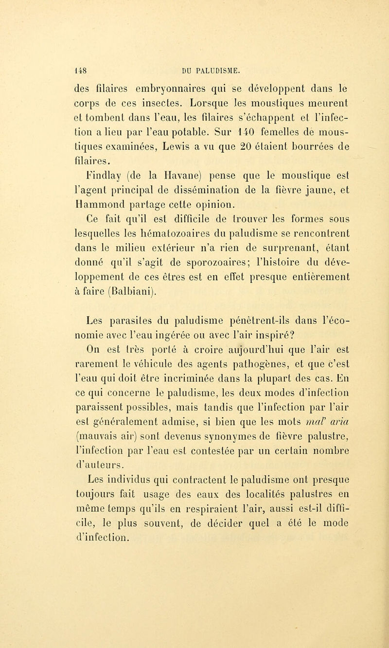 des filaires embryonnaires qui se développent dans le corps de ces insectes. Lorsque les moustiques meurent et tombent dans l'eau, les Pilaires s'échappent et l'infec- tion a lieu par l'eau potable. Sur 140 femelles de mous- tiques examinées, Lewis a vu que 20 étaient bourrées de filaires. Findlay (de la Havane) pense que le moustique est l'agent principal de dissémination de la fièvre jaune, et Hammond partage cette opinion. Ce fait qu'il est difficile de trouver les formes sous lesquelles les hématozoaires du paludisme se rencontrent dans le milieu extérieur n'a rien de surprenant, étant donné qu'il s'agit de sporozoaires; l'histoire du déve- loppement de ces êtres est en effet presque entièrement à faire (Balbiani), Les parasites du paludisme pénètrent-ils dans l'éco- nomie avec l'eau ingérée ou avec l'air inspiré? On est très porté à croire aujourd'hui que l'air est rarement le véhicule des agents pathogènes, et que c'est l'eau qui doit être incriminée dans la plupart des cas. En ce qui concerne le paludisme, les deux modes d'infection paraissent possibles, mais tandis que l'infection par l'air est généralement admise, si bien que les mots mar aria (mauvais air) sont devenus synonymes de fièvre palustre, l'infection par l'eau est contestée par un certain nombre d'auteurs. Les individus qui contractent le paludisme ont presque toujours fait usage des eaux des localités palustres en même temps qu'ils en respiraient l'air, aussi est-il diffi- cile, le plus souvent, de décider quel a été le mode d'infection.