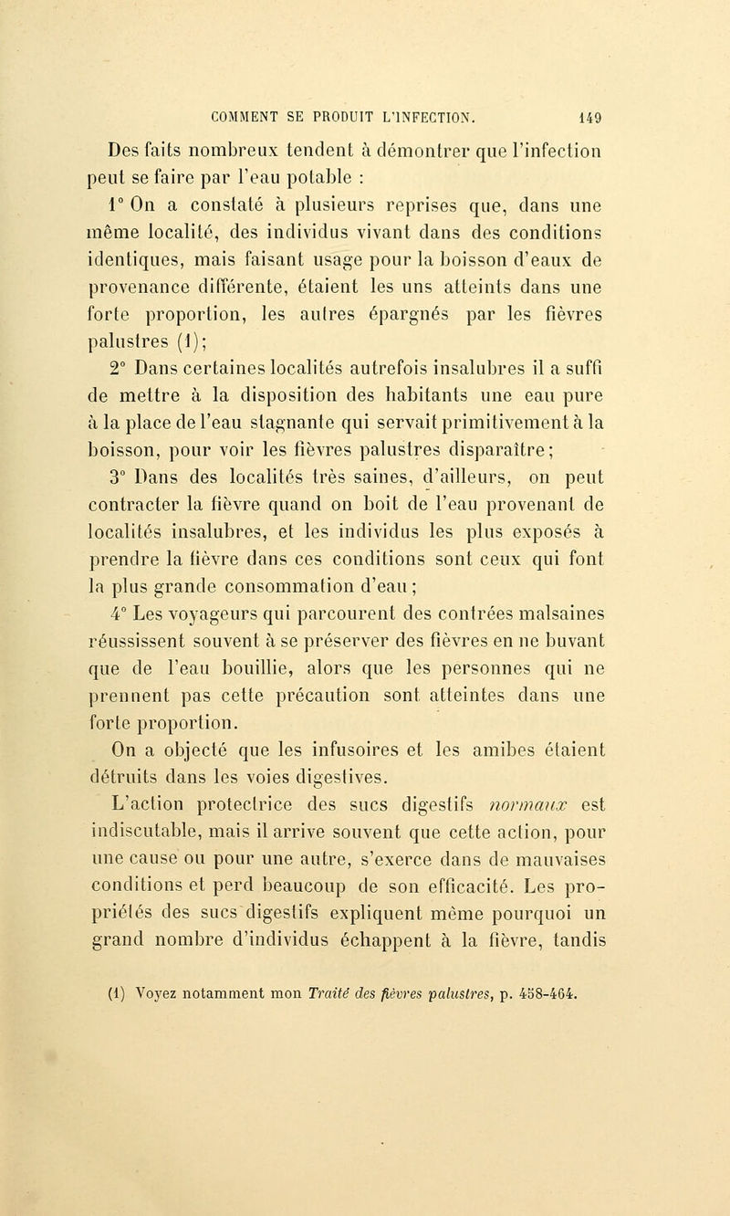 Des faits nombreux tendent à démontrer que l'infection peut se faire par l'eau potable : 1° On a constaté à plusieurs reprises que, dans une même localité, des individus vivant dans des conditions identiques, mais faisant usage pour la boisson d'eaux de provenance différente, étaient les uns atteints dans une forte proportion, les autres épargnés par les fièvres palustres (1); 2° Dans certaines localités autrefois insalubres il a suffi de mettre à la disposition des habitants une eau pure à la place de l'eau stagnante qui servait primitivement à la boisson, pour voir les fièvres palustres disparaître; 3° Dans des localités très saines, d'ailleurs, on peut contracter la fièvre quand on boit de l'eau provenant de localités insalubres, et les individus les plus exposés à prendre la fièvre dans ces conditions sont ceux qui font la plus grande consommation d'eau ; 4° Les voyageurs qui parcourent des contrées malsaines réussissent souvent à se préserver des fièvres en ne buvant que de l'eau bouillie, alors que les personnes qui ne prennent pas cette précaution sont atteintes dans une forte proportion. On a olDJecté que les infusoires et les amibes étaient détruits dans les voies digestives. L'action protectrice des sucs digestifs normaux est indiscutable, mais il arrive souvent que cette action, pour une cause ou pour une autre, s'exerce dans de mauvaises conditions et perd beaucoup de son efficacité. Les pro- priétés des sucs digestifs expliquent même pourquoi un grand nombre d'individus échappent à la fièvre, tandis (1) Voj^ez notamment mon Traité des fièvres palustres, p. 4b8-464.