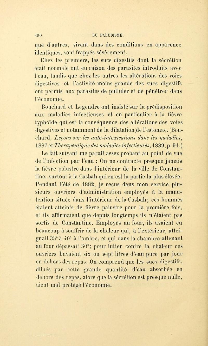 que d'autres, vivant clans des conditions en apparence identiques, sont frappés sévèrement. Chez les premiers, les sucs digestifs dont la sécrétion était normale ont eu raison des parasites introduits avec l'eau, tandis que chez les autres les altérations des voies digestives et l'activité moins grande des sucs digestifs ont permis aux parasites de pulluler et de pénétrer dans l'économie. Bouchard et Legendre ont insisté sur la prédisposition aux maladies infectieuses et en particulier à la fièvre typhoïde qui est la conséquence des altérations des voies digestives et notamment de la dilatation^de l'estomac. (Bou- chard, Leçons sur les auto-mtoxîcations clans les maladies, 1887 et Thérapeutique des maladies infectieuses, \ 889, p. 91.) Le fait suivant me paraît assez probant au point de vue de l'infection par l'eau : On ne contracte presque jamais la fièvre palustre dans l'intérieur de la ville de Constan- tine, surtout à la Casbah qui en est la partie la plus élevée. Pendant l'été de 1882, je reçus dans mon service plu- sieurs ouvriers d'administration employés à la manu- tention située dans l'intérieur de la Casbah; ces hommes étaient atteints de fièvre palustre pour la première fois, et ils affirmaient que depuis longtemps ils n'étaient pas sortis de Constântine. Employés au four, ils avaient eu beaucoup à souffrir de la chaleur qui, à l'extérieur, attei- gnait 35° à 40° à l'ombre, et qui dans la chambre attenant au four dépassait 50°; pour lutter contre la chaleur ces ouvriers buvaient six ou sept litres d'eau pure par jour en dehors des repas. On comprend que les sucs digestifs, dilués par cette grande quantité d'eau absorbée en dehors des repas, alors que la sécrétion est presque nulle, aient mal protégé l'économie.