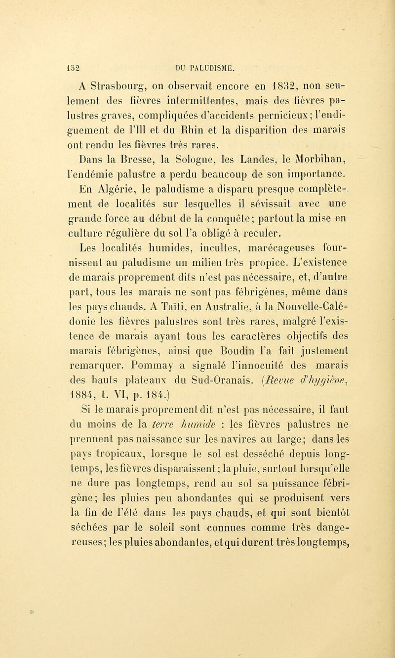 A Strasbourg, on observait encore en 1832, non seu- lement des fièvres intermittentes, mais des fièvres pa- lustres graves, compliquées d'accidents pernicieux; l'endi- guement de l'ill et du Rhin et la disparition des marais ont rendu les fièvres très rares. Dans la Bresse, la Sologne, les Landes, le Morbihan, Tendémie palustre a perdu beaucoup de son importance. En Algérie, le paludisme a disparu presque complète-, ment de localités sur lesquelles il sévissait avec une grande force au début de la conquête; partout la mise en culture régulière du sol Fa obligé à reculer. Les localités humides, incultes, marécageuses four- nissent au paludisme un milieu très propice. L'existence de marais proprement dits n'est pas nécessaire, et, d'autre part, tous les marais ne sont pas fébrigènes, même dans les pays chauds. A Taïti, en Australie, à la Nouvelle-Calé- donie les fièvres palustres sont très rares, malgré l'exis- tence de marais ayant tous les caractères objectifs des marais fébrigènes, ainsi que Boudin l'a fait justement remarquer. Pommay a signalé l'innocuité des marais des hauts plateaux du Sud-Oranais. [Revue cThygiène^ 1884, t. VI, p. 184.) Si le marais proprement dit n'est pas nécessaire, il faut du moins de la terre humide : les fièvres palustres ne prennent pas naissance sur les navires au large; dans les pays tropicaux, lorsque le sol est desséché depuis long- temps, les fièvres disparaissent ; la pluie, surtout lorsqu'elle ne dure pas longtemps, rend au sol sa puissance fébri- gène; les pluies peu abondantes qui se produisent vers la fin de l'été dans les pays chauds, et qui sont bientôt séchées par le soleil sont connues comme très dange- reuses ; les pluies abondantes, et qui durent très longtemps,