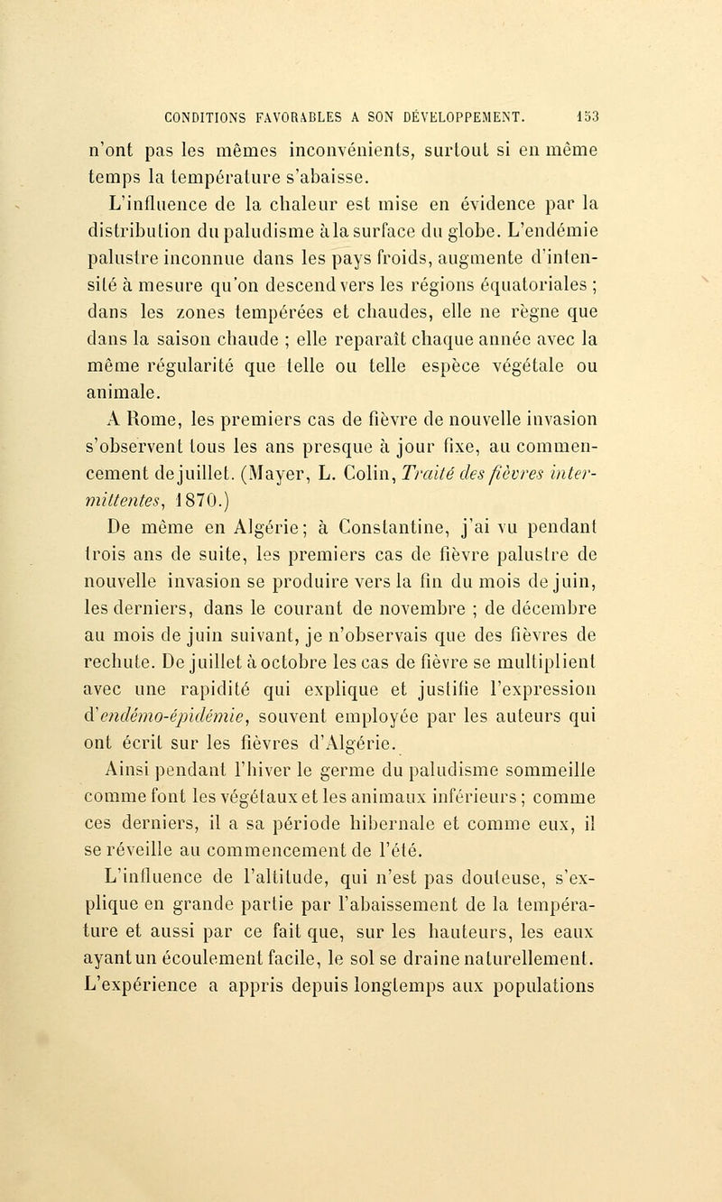 n'ont pas les mêmes inconvénients, surtout si en même temps la température s'abaisse. L'influence de la chaleur est mise en évidence par la distribution du paludisme àla surface du globe. L'endémie palustre inconnue dans les pays froids, augmente d'inten- siLé à mesure qu'on descend vers les régions équatoriales ; dans les zones tempérées et chaudes, elle ne règne que dans la saison chaude ; elle reparaît chaque année avec la même régularité que telle ou telle espèce végétale ou animale. A Rome, les premiers cas de fièvre de nouvelle invasion s'observent tous les ans presque à jour fixe, au commen- cement dejuillet. (Mayer, L. Colin, Traité des fièvres inter- mittentes^ 1870.) De même en Algérie; à Constantine, j'ai vu pendant trois ans de suite, les premiers cas de fièvre palustre de nouvelle invasion se produire vers la fin du mois de juin, les derniers, dans le courant de novembre ; de décembre au mois de juin suivant, je n'observais que des fièvres de rechute. De juillet à octobre les cas de fièvre se multiplient avec une rapidité qui explique et justifie l'expression di e7idémo-épïdémie, souvent employée par les auteurs qui ont écrit sur les fièvres d'Algérie. Ainsi pendant l'hiver le germe du paludisme sommeille comme font les végétaux et les animaux inférieurs ; comme ces derniers, il a sa période hibernale et comme eux, il se réveille au commencement de l'été. L'influence de l'altitude, qui n'est pas douteuse, s'ex- plique en grande partie par l'abaissement de la tempéra- ture et aussi par ce fait que, sur les hauteurs, les eaux ayant un écoulement facile, le sol se draine naturellement. L'expérience a appris depuis longtemps aux populations