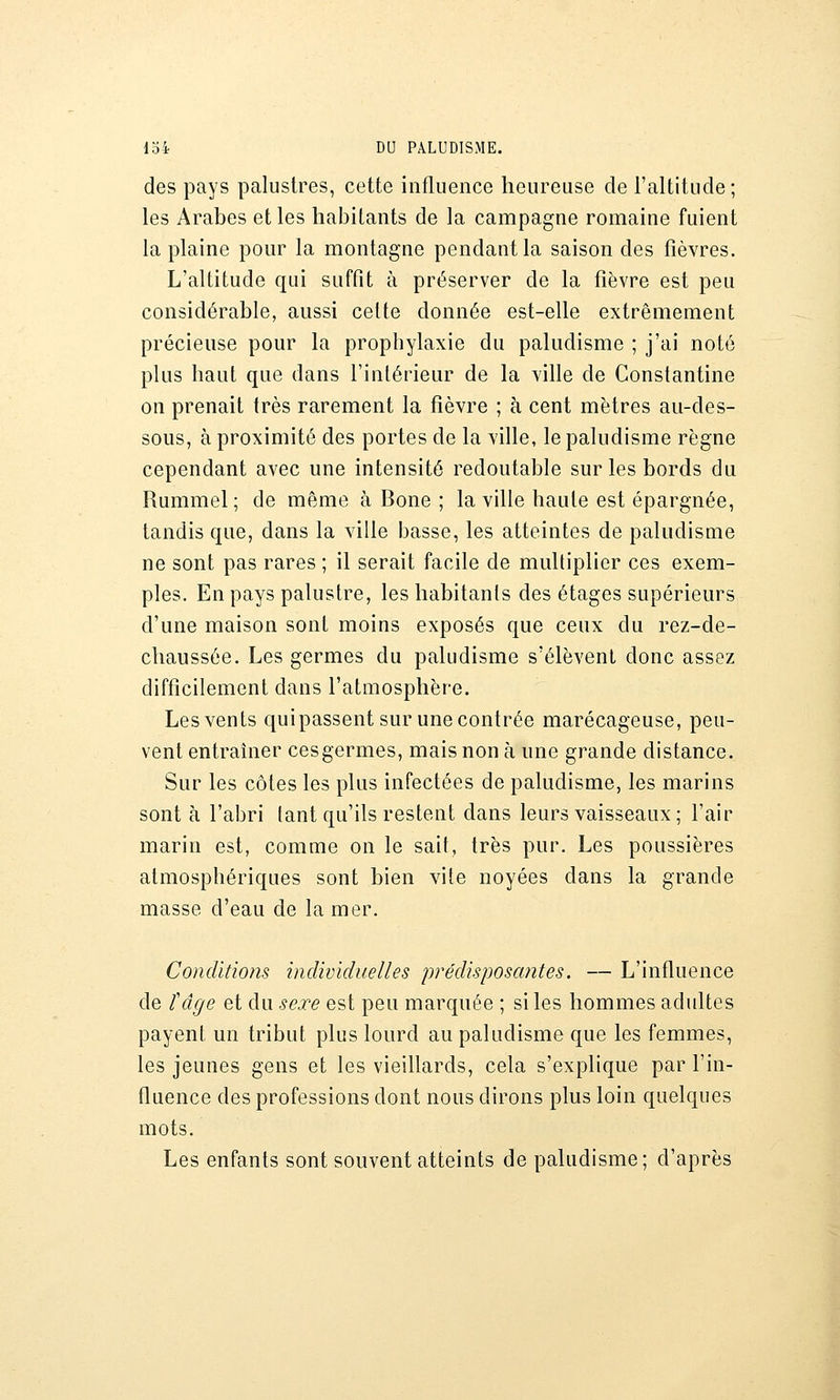 des pays palustres, cette influence heureuse de l'altitude ; les Arabes et les habitants de la campagne romaine fuient la plaine pour la montagne pendant la saison des fièvres. L'altitude qui suffît à préserver de la fièvre est peu considérable, aussi cette donnée est-elle extrêmement précieuse pour la prophylaxie du paludisme ; j'ai noté plus haut que dans l'intérieur de la ville de Constantine on prenait très rarement la fièvre ; à cent mètres au-des- sous, à proximité des portes de la ville, le paludisme règne cependant avec une intensité redoutable sur les bords du Rummel ; de même à Bone ; la ville haute est épargnée, tandis que, dans la ville basse, les atteintes de paludisme ne sont pas rares ; il serait facile de multiplier ces exem- ples. En pays palustre, les habitanls des étages supérieurs d'une maison sont moins exposés que ceux du rez-de- chaussée. Les germes du paludisme s'élèvent donc assez difficilement dans l'atmosphère. Les vents quipassent sur une contrée marécageuse, peu- vent entraîner ces germes, mais non à une grande distance. Sur les côtes les plus infectées de paludisme, les marins sont à l'abri tant qu'ils restent dans leurs vaisseaux ; l'air marin est, comme on le sait, très pur. Les poussières atmosphériques sont bien vite noyées dans la grande masse d'eau de la mer. Conditio?is individuelles prédisposantes. — L'influence de tâge et du sexe est peu marquée ; si les hommes adultes payent un tribut plus lourd au paludisme que les femmes, les jeunes gens et les vieillards, cela s'explique par l'in- fluence des professions dont nous dirons plus loin quelques mots. Les enfants sont souvent atteints de paludisme; d'après