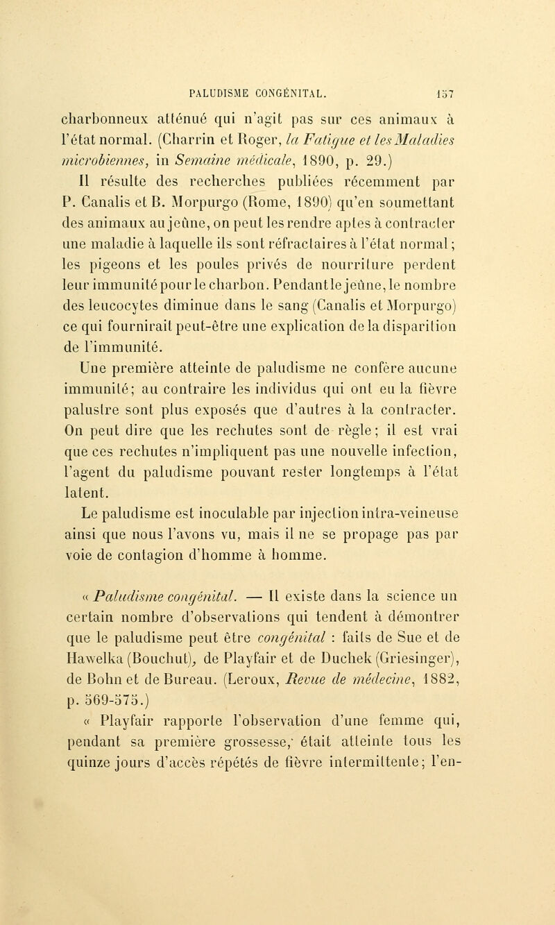 PALUDISME CONGÉNITAL. lo7 charbonneux atténué qui n'agit pas sur ces animaux à l'état normal. (Charrin et Roger, la Fatigue et les Maladies microbiennes, in Semaine médicale^ 1890, p. 29.) Il résulte des recherches publiées récemment par P. Canalis et B. Morpurgo (Rome, 1890) qu'en soumettant des animaux aujeCme, on peut les rendre aptes à contracter une maladie à laquelle ils sont réfraclaires à l'état normal ; les pigeons et les poules privés de nourriture perdent leur immunitépourle charbon. Pendantlejeûne,le nombre des leucocytes diminue dans le sang (Canalis et xMorpurgo) ce qui fournirait peut-être une explication de la disparition de l'immunité. Une première atteinte de paludisme ne confère aucune immunité; au contraire les individus qui ont eu la fièvre palustre sont plus exposés que d'autres à la contracter. On peut dire que les rechutes sont de règle; il est vrai que ces rechutes n'impliquent pas une nouvelle infection, l'agent du paludisme pouvant rester longtemps à l'état latent. Le paludisme est inoculable par injection intra-veineuse ainsi que nous l'avons vu, mais il ne se propage pas par voie de contagion d'homme à homme. a Paludisme congénital. — Il existe dans la science un certain nombre d'observations qui tendent à démontrer que le paludisme peut être congénital : faits de Sue et de Hawelka (Bouchut)_, de Playfair et de Duchek (Griesinger), de Bohn et de Bureau. (Leroux, Revue de médecine^ 1882, p. 569-575.) « Playfair rapporte l'observation d'une femme qui, pendant sa première grossesse,' était atteinte tous les quinze jours d'accès répétés de fièvre intermittente; l'en-